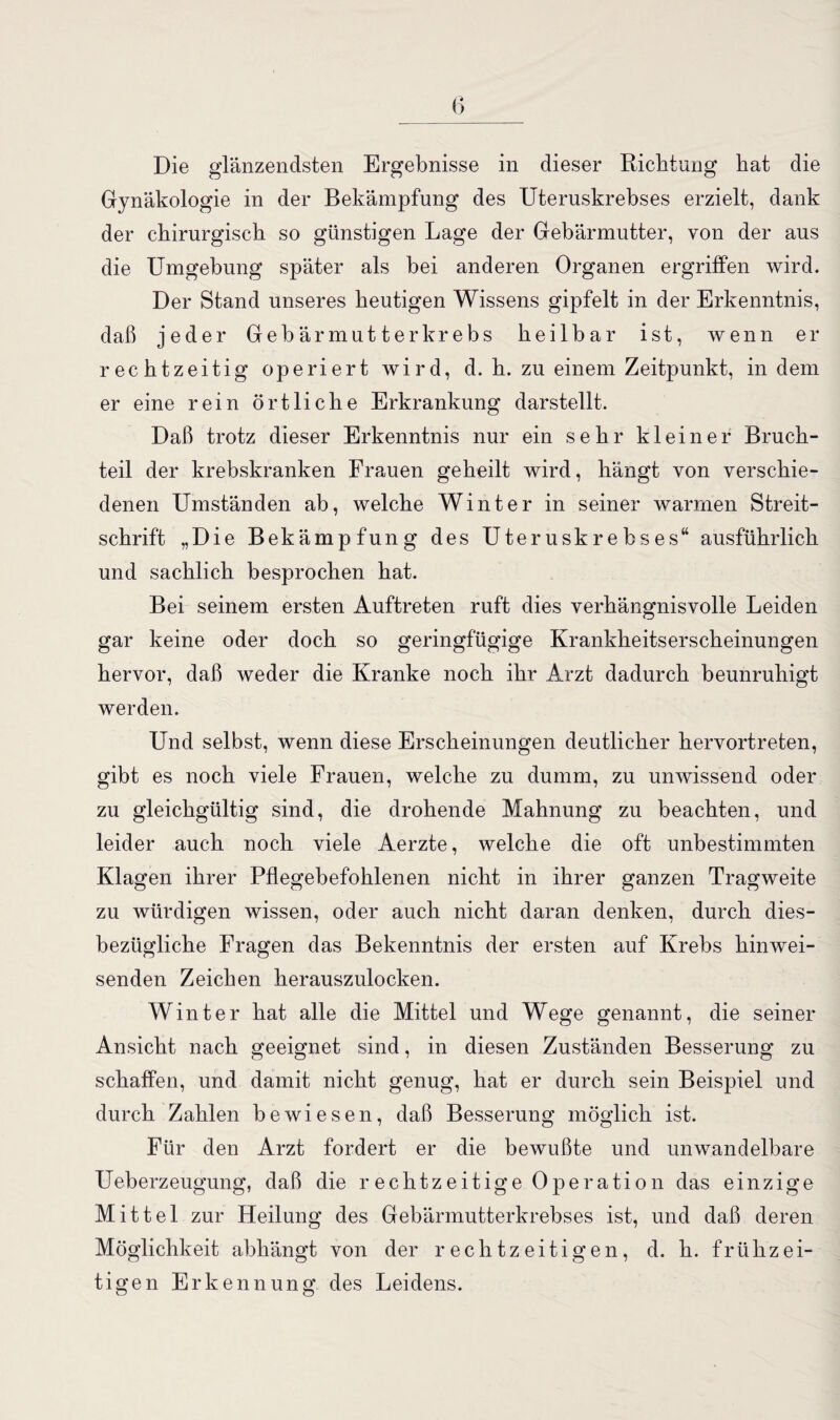 Die glänzendsten Ergebnisse in dieser Richtung hat die Gynäkologie in der Bekämpfung des Uteruskrebses erzielt, dank der chirurgisch so günstigen Lage der Gebärmutter, von der aus die Umgebung später als bei anderen Organen ergriffen wird. Der Stand unseres heutigen Wissens gipfelt in der Erkenntnis, daß jeder Gebärmutter krebs heilbar ist, wenn er rechtzeitig operiert wird, d. h. zu einem Zeitpunkt, in dem er eine rein örtliche Erkrankung darstellt. Daß trotz dieser Erkenntnis nur ein sehr kleiner Bruch¬ teil der krebskranken Frauen geheilt wird, hängt von verschie¬ denen Umständen ab, welche Winter in seiner warmen Streit¬ schrift „Die Bekämpfung des Uteruskrebses“ ausführlich und sachlich besprochen hat. Bei seinem ersten Auftreten ruft dies verhängnisvolle Leiden gar keine oder doch so geringfügige Krankheitserscheinungen hervor, daß weder die Kranke noch ihr Arzt dadurch beunruhigt werden. Und selbst, wenn diese Erscheinungen deutlicher hervortreten, gibt es noch viele Frauen, welche zu dumm, zu unwissend oder zu gleichgültig sind, die drohende Mahnung zu beachten, und leider auch noch viele Aerzte, welche die oft unbestimmten Klagen ihrer Pflegebefohlenen nicht in ihrer ganzen Tragweite zu würdigen wissen, oder auch nicht daran denken, durch dies¬ bezügliche Fragen das Bekenntnis der ersten auf Krebs hinwei¬ senden Zeichen herauszulocken. Winter hat alle die Mittel und Wege genannt, die seiner Ansicht nach geeignet sind, in diesen Zuständen Besserung zu schaffen, und damit nicht genug, hat er durch sein Beispiel und durch Zahlen bewiesen, daß Besserung möglich ist. Für den Arzt fordert er die bewußte und unwandelbare Ueberzeugung, daß die rechtzeitige Operation das einzige Mittel zur Heilung des Gebärmutterkrebses ist, und daß deren Möglichkeit abhängt von der rechtzeitigen, d. h. frühzei¬ tigen Erkennung des Leidens.