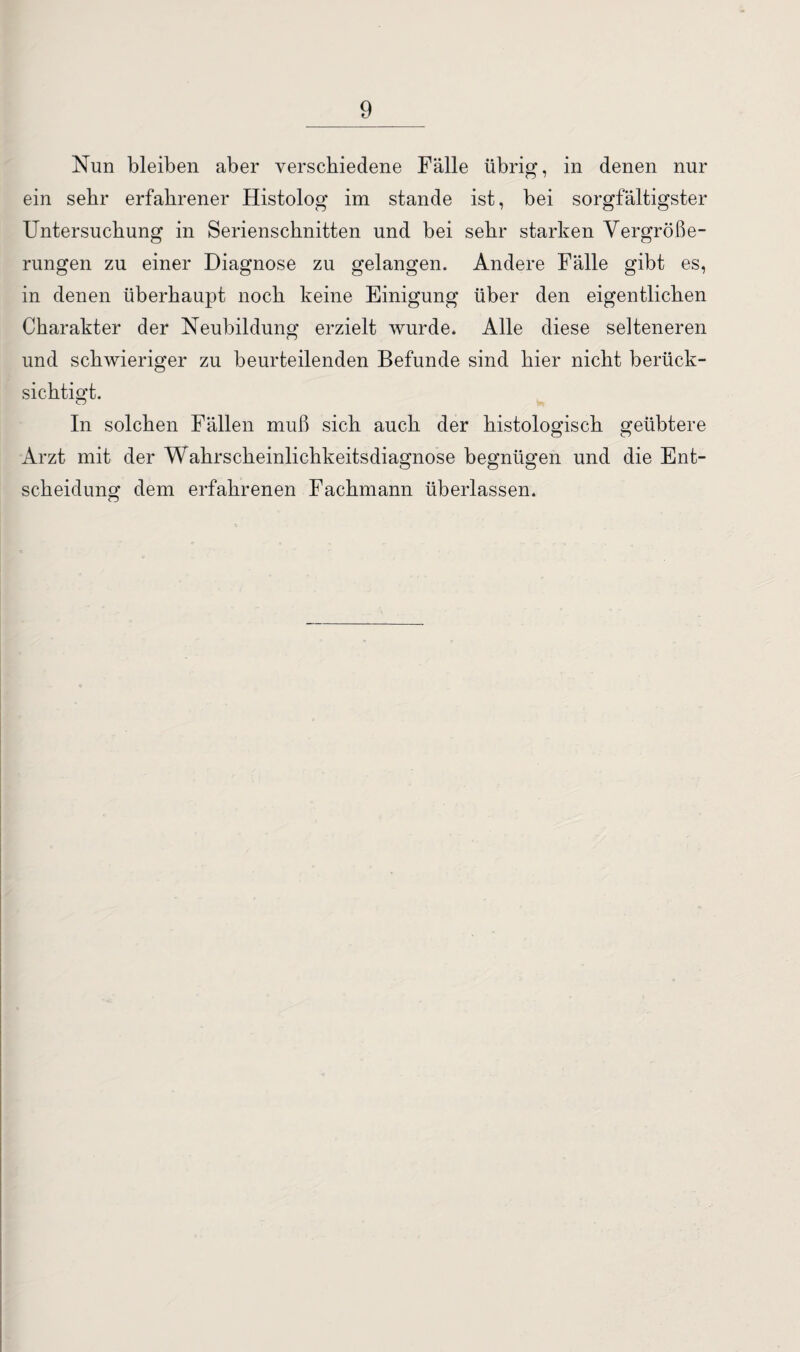 Nun bleiben aber verschiedene Fälle übrig, in denen nur ein sehr erfahrener Histolog im stände ist, bei sorgfältigster Untersuchung in Serienschnitten und bei sehr starken Vergröße¬ rungen zu einer Diagnose zu gelangen. Andere Fälle gibt es, in denen überhaupt noch keine Einigung über den eigentlichen Charakter der Neubildung erzielt wurde. Alle diese selteneren und schwieriger zu beurteilenden Befunde sind hier nicht berück¬ sichtigt. In solchen Fällen muß sich auch der histologisch geübtere Arzt mit der Wahrscheinlichkeitsdiagnose begnügen und die Ent¬ scheidung dem erfahrenen Fachmann überlassen.