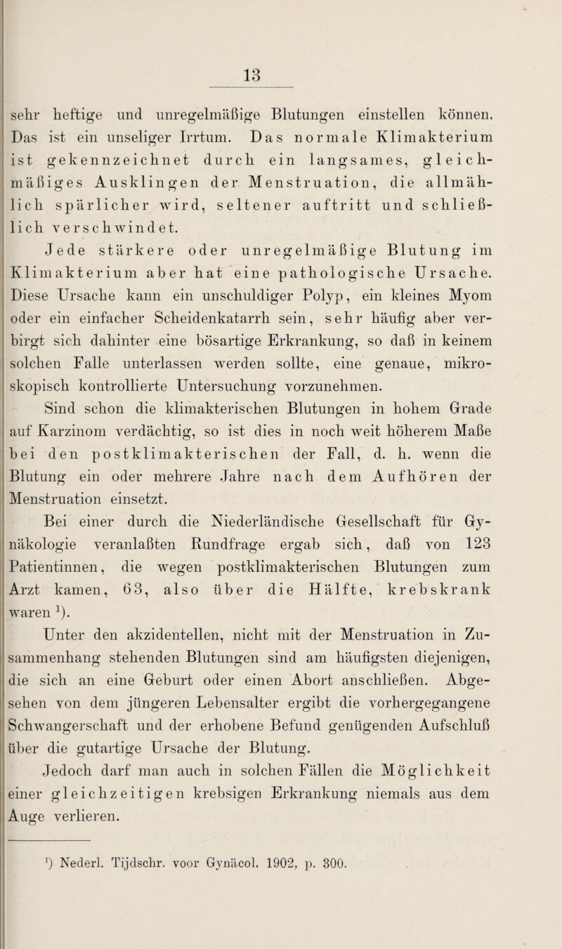 18 sehr heftige und unregelmäßige Blutungen einstellen können. Das ist ein unseliger Irrtum. Das normale Klimakterium ist gekennzeichnet durch ein langsames, gleich¬ mäßiges Ausklingen der Menstruation, die allmäh¬ lich spärlicher wird, seltener au ft ritt und schließ¬ lich verschwindet. Jede stärkere oder unregelmäßige Blutung im Klimakterium aber hat eine pathologische Ursache. Diese Ursache kann ein unschuldiger Polyp, ein kleines Myom oder ein einfacher Scheidenkatarrh sein, sehr häufig aber ver¬ birgt sich dahinter eine bösartige Erkrankung, so daß in keinem solchen Falle unterlassen werden sollte, eine genaue, mikro¬ skopisch kontrollierte Untersuchung vorzunehmen. Sind schon die klimakterischen Blutungen in hohem Grade auf Karzinom verdächtig, so ist dies in noch weit höherem Maße bei den postklimakterischen der Fall, d. h. wenn die Blutung ein oder mehrere Jahre nach dem Auf hören der Menstruation einsetzt. Bei einer durch die Niederländische Gesellschaft für Gy¬ näkologie veranlaßten Rundfrage ergab sich, daß von 123 Patientinnen, die wegen postklimakterischen Blutungen zum Arzt kamen, 63, also über die Hälfte, krebskrank waren 1). Unter den akzidentellen, nicht mit der Menstruation in Zu¬ sammenhang stehenden Blutungen sind am häufigsten diejenigen, die sich an eine Geburt oder einen Abort anschließen. Abge- • sehen von dem jüngeren Lebensalter ergibt die vorhergegangene Schwangerschaft und der erhobene Befund genügenden Aufschluß über die gutartige Ursache der Blutung. Jedoch darf man auch in solchen Fällen die Möglichkeit einer gleichzeitigen krebsigen Erkrankung niemals aus dem Auge verlieren. ’) Nederl. Tijdschr. voor Gynäcol. 1902, p. 300.