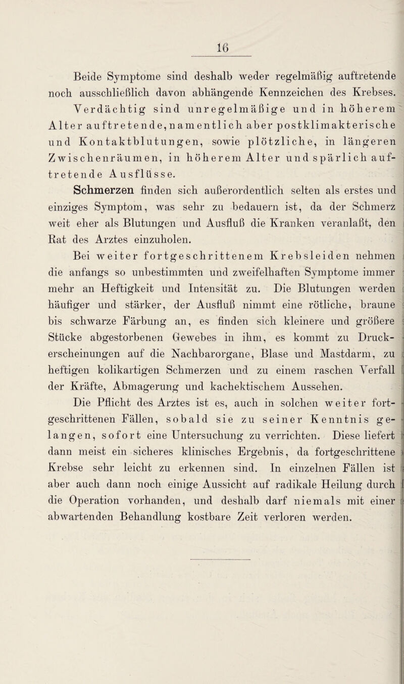 Beide Symptome sind deshalb weder regelmäßig auftretende noch ausschließlich davon abhängende Kennzeichen des Krebses. Verdächtig sind unregelmäßige und in höherem Alter auftretende,namentlich aber postklimakterische und Kontaktblutungen, sowie plötzliche, in längeren Zwischenräumen, in höherem Alter und spärlich auf¬ tretende Ausflüsse. Schmerzen finden sich außerordentlich selten als erstes und einziges Symptom, was sehr zu bedauern ist, da der Schmerz weit eher als Blutungen und Ausfluß die Kranken veranlaßt, den Rat des Arztes einzuholen. Bei weiter fortgeschrittenem Kr ehsleiden nehmen die anfangs so unbestimmten und zweifelhaften Symptome immer mehr an Heftigkeit und Intensität zu. Die Blutungen werden häufiger und stärker, der Ausfluß nimmt eine rötliche, braune bis schwarze Färbung an, es finden sich kleinere und größere j Stücke abgestorbenen Gewebes in ihm, es kommt zu Druck- ■ erscheinungen auf die Nachbarorgane, Blase und Mastdarm, zu i heftigen kolikartigen Schmerzen und zu einem raschen Verfall der Kräfte, Abmagerung und kachektischem Aussehen. Die Pflicht des Arztes ist es, auch in solchen weiter fort¬ geschrittenen Fällen, sobald sie zu seiner Kenntnis ge¬ langen, sofort eine Untersuchung zu verrichten. Diese liefert ' dann meist ein sicheres klinisches Ergebnis, da fortgeschrittene i Krebse sehr leicht zu erkennen sind. In einzelnen Fällen ist J aber auch dann noch einige Aussicht auf radikale Heilung durch l die Operation vorhanden, und deshalb darf niemals mit einer : abwartenden Behandlung kostbare Zeit verloren werden.