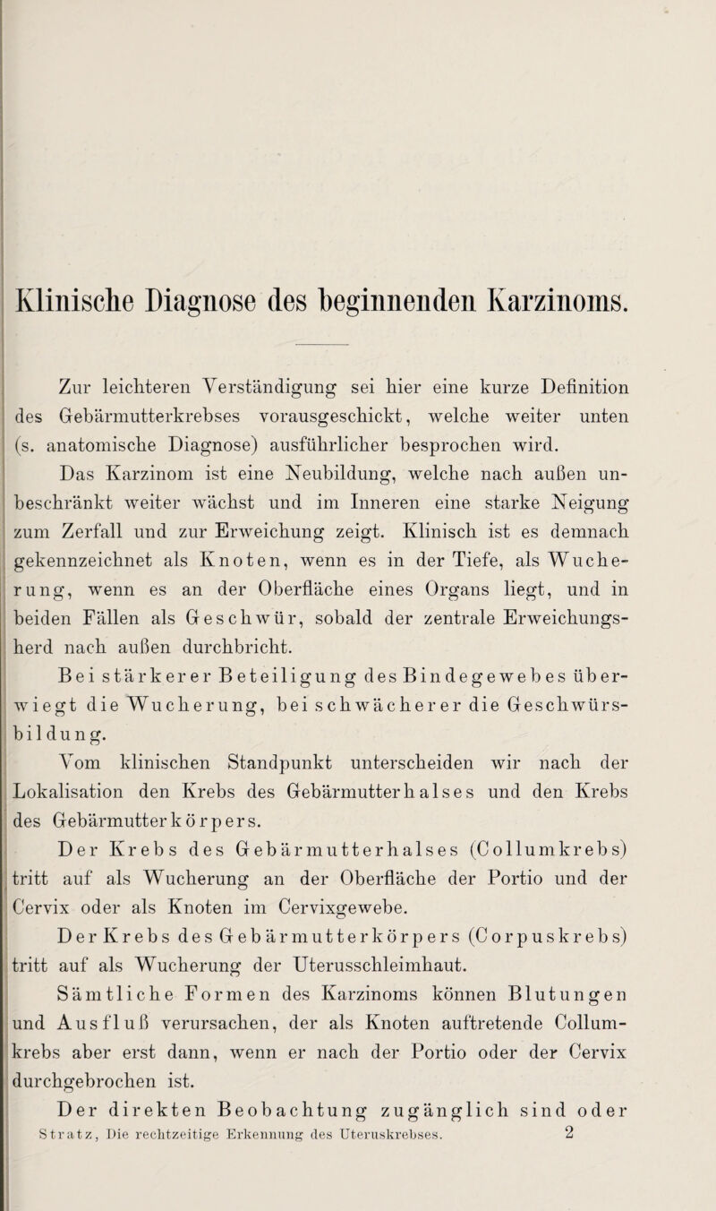 Klinische Diagnose des beginnenden Karzinoms. Zur leichteren Verständigung sei hier eine kurze Definition des Gebärmutterkrebses vorausgeschickt, welche weiter unten (s. anatomische Diagnose) ausführlicher besprochen wird. Das Karzinom ist eine Neubildung, welche nach außen un¬ beschränkt weiter wächst und im Inneren eine starke Neigung zum Zerfall und zur Erweichung zeigt. Klinisch ist es demnach gekennzeichnet als Knoten, wenn es in der Tiefe, als Wuche¬ rung, wenn es an der Oberfläche eines Organs liegt, und in beiden Fällen als Geschwür, sobald der zentrale Erweichungs¬ herd nach außen durchbricht. Bei stärkerer Beteiligung des Bindegewebes über¬ wiegt die Wucherung, bei schwächerer die Geschwürs¬ bildung. Vom klinischen Standpunkt unterscheiden wir nach der Lokalisation den Krebs des Gebärmutter h a 1 s e s und den Krebs des Gebärmutterkörpers. Der Krebs des Gebärmutterhalses (Collumkrebs) tritt auf als Wucherung an der Oberfläche der Portio und der Cervix oder als Knoten im Cervixgewebe. Der Krebs des Gebär mutte rkörpers (Corpus krebs) tritt auf als Wucherung der Uterusschleimhaut. Sämtliche Formen des Karzinoms können Blutungen und Ausfluß verursachen, der als Knoten auftretende Collum¬ krebs aber erst dann, wenn er nach der Portio oder der Cervix durchgebrochen ist. Der direkten Beobachtung zugänglich sind oder Stratz, Die rechtzeitige Erkennung des Uteruskrebses. 2