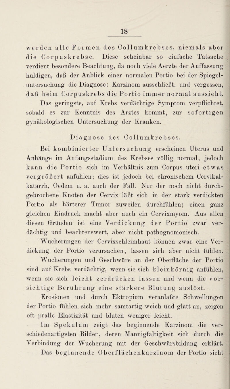 werden alle Formen des Collumkrebses, niemals aber die Corpuskrebse. Diese scheinbar so einfache Tatsache verdient besondere Beachtung, da noch viele Aerzte der Auffassung huldigen, daß der Anblick einer normalen Portio bei der Spiegel¬ untersuchung die Diagnose: Karzinom ausschließt, und vergessen, daß beim Corpuskrebs die Portio immer normal aussieht. Das geringste, auf Krebs verdächtige Symptom verpflichtet, sobald es zur Kenntnis des Arztes kommt, zur sofortigen gynäkologischen Untersuchung der Kranken. Diagnose des Collum krebse s. Bei kombinierter Untersuchung erscheinen Uterus und Anhänge im Anfangsstadium des Krebses völlig normal, jedoch kann die Portio sich im Verhältnis zum Corpus uteri etwas vergrößert anfühlen; dies ist jedoch bei chronischem Cervikal- katarrh, Oedem u. a. auch der Fall. Nur der noch nicht durch¬ gebrochene Knoten der Cervix läßt sich in der stark verdickten Portio als härterer Tumor zuweilen durchfühlen; einen ganz gleichen Eindruck macht aber auch ein Cervixmyom. Aus allen diesen Gründen ist eine Verdickung der Portio zwar ver¬ dächtig und beachtenswert, aber nicht pathognomonisch. Wucherungen der Cervixschleimhaut können zwar eine Ver¬ dickung der Portio verursachen, lassen sich aber nicht fühlen. Wucherungen und Geschwüre an der Oberfläche der Portio sind auf Krebs verdächtig, wenn sie sich kleinkörnig anfühlen, wenn sie sich leicht zerdrücken lassen und wenn die vor¬ sichtige Berührung eine stärkere Blutung auslöst. Erosionen und durch Ektropium veranlaßte Schwellungen der Portio fühlen sich mehr samtartig weich und glatt an, zeigen oft pralle Elastizität und bluten weniger leicht. Im Spekulum zeigt das beginnende Karzinom die ver¬ schiedenartigsten Bilder, deren Mannigfaltigkeit sich durch die Verbindung der Wucherung mit der Geschwürsbildung erklärt. Das beginnende Oberflächenkarzinom der Portio sieht
