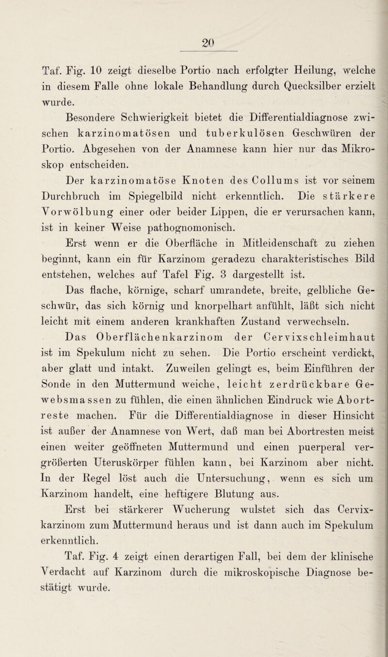Taf. Fig. 10 zeigt dieselbe Portio nach erfolgter Heilung, welche in diesem Falle ohne lokale Behandlung durch Quecksilber erzielt wurde. Besondere Schwierigkeit bietet die Differentialdiagnose zwi¬ schen karzinomatÖsen und tuberkulösen Geschwüren der Portio. Abgesehen von der Anamnese kann hier nur das Mikro¬ skop entscheiden. Der karzinomatöse Knoten des Collums ist vor seinem Durchbruch im Spiegelbild nicht erkenntlich. Die stärkere Vorwölbung einer oder beider Lippen, die er verursachen kann, ist in keiner Weise pathognomonisch. Erst wenn er die Oberfläche in Mitleidenschaft zu ziehen beginnt, kann ein für Karzinom geradezu charakteristisches Bild entstehen, welches auf Tafel Fig. 3 dargestellt ist. Das flache, körnige, scharf umrandete, breite, gelbliche Ge¬ schwür, das sich körnig und knorpelhart anfühlt, läßt sich nicht leicht mit einem anderen krankhaften Zustand verwechseln. Das Oberflächenkarzinom der Cervixschleimhaut ist im Spekulum nicht zu sehen. Die Portio erscheint verdickt, aber glatt und intakt. Zuweilen gelingt es, beim Einführen der Sonde in den Muttermund weiche, leicht zerdrückbare Ge- websmassen zu fühlen, die einen ähnlichen Eindruck wie Abort¬ reste machen. Für die Differentialdiagnose in dieser Hinsicht ist außer der Anamnese von Wert, daß man bei Abortresten meist einen weiter geöffneten Muttermund und einen puerperal ver¬ größerten Uteruskörper fühlen kann, bei Karzinom aber nicht. In der Regel löst auch die Untersuchung, wenn es sich um Karzinom handelt, eine heftigere Blutung aus. Erst bei stärkerer Wucherung wulstet sich das Cervix¬ karzinom zum Muttermund heraus und ist dann auch im Spekulum erkenntlich. Taf. Fig. 4 zeigt einen derartigen Fall, bei dem der klinische Verdacht auf Karzinom durch die mikroskopische Diagnose be¬ stätigt wurde.