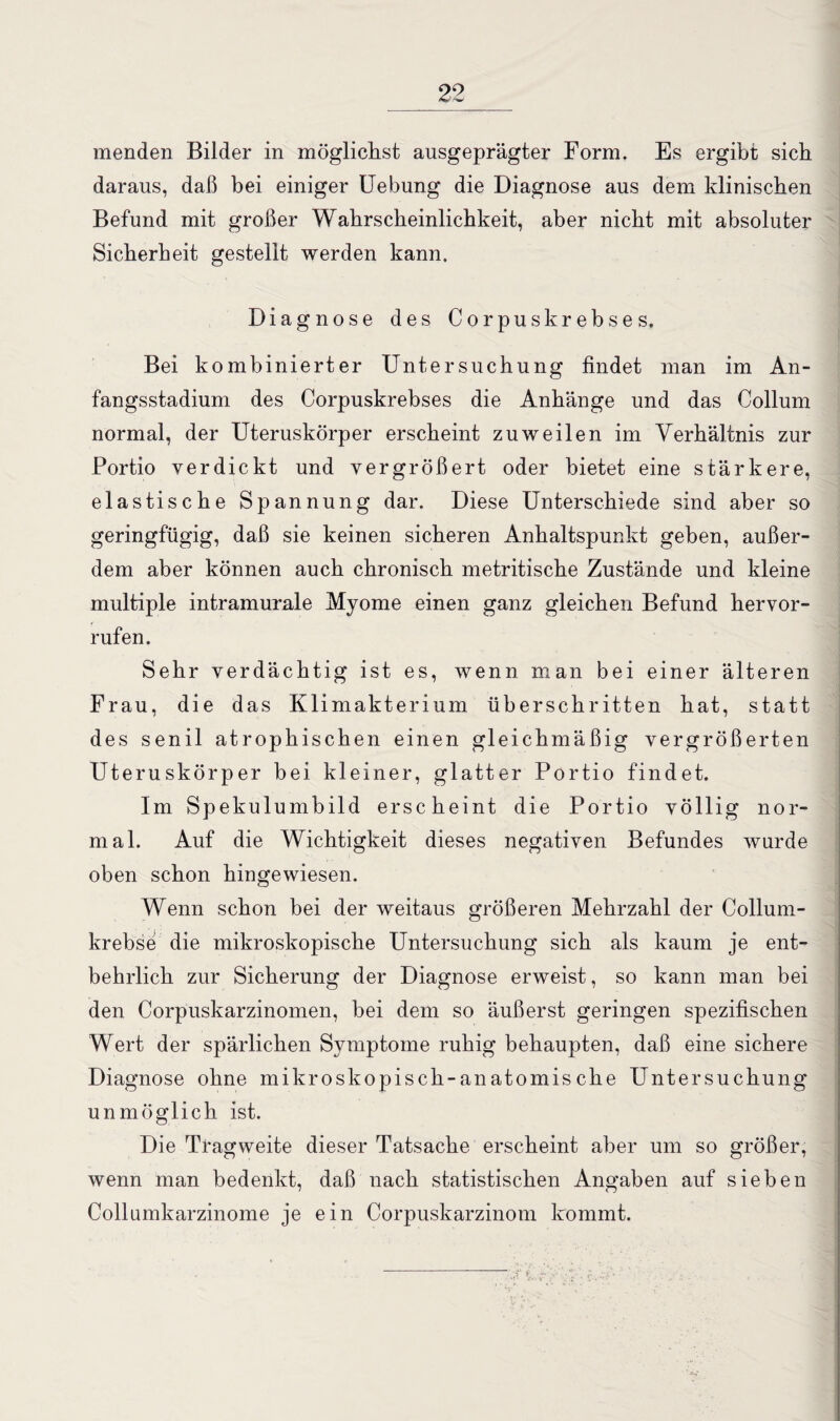 menden Bilder in möglichst ausgeprägter Form. Es ergibt sieb daraus, daß bei einiger Uebung die Diagnose aus dem klinischen Befund mit großer Wahrscheinlichkeit, aber nicht mit absoluter Sicherheit gestellt werden kann. Diagnose des Corpuskrebses. Bei kombinierter Untersuchung findet man im An¬ fangsstadium des Corpuskrebses die Anhänge und das Collum normal, der Uteruskörper erscheint zuweilen im Verhältnis zur Portio verdickt und vergrößert oder bietet eine stärkere, elastische Spannung dar. Diese Unterschiede sind aber so geringfügig, daß sie keinen sicheren Anhaltspunkt geben, außer¬ dem aber können auch chronisch metritische Zustände und kleine multiple intramurale Myome einen ganz gleichen Befund hervor- rufen. Sehr verdächtig ist es, wenn man bei einer älteren Frau, die das Klimakterium überschritten hat, statt des senil atrophischen einen gleichmäßig vergrößerten Uteruskörper bei kleiner, glatter Portio findet. Im Spekulumbild erscheint die Portio völlig nor¬ mal. Auf die Wichtigkeit dieses negativen Befundes wurde oben schon hingewiesen. Wenn schon bei der weitaus größeren Mehrzahl der Collum¬ krebse die mikroskopische Untersuchung sich als kaum je ent¬ behrlich zur Sicherung der Diagnose erweist, so kann man bei den Corpuskarzinomen, bei dem so äußerst geringen spezifischen Wert der spärlichen Symptome ruhig behaupten, daß eine sichere Diagnose ohne mikroskopisch-anatomische Untersuchung unmöglich ist. Die Tragweite dieser Tatsache erscheint aber um so größer, wenn man bedenkt, daß nach statistischen Angaben auf sieben Collumkarzinome je ein Corpuskarzinom kommt.