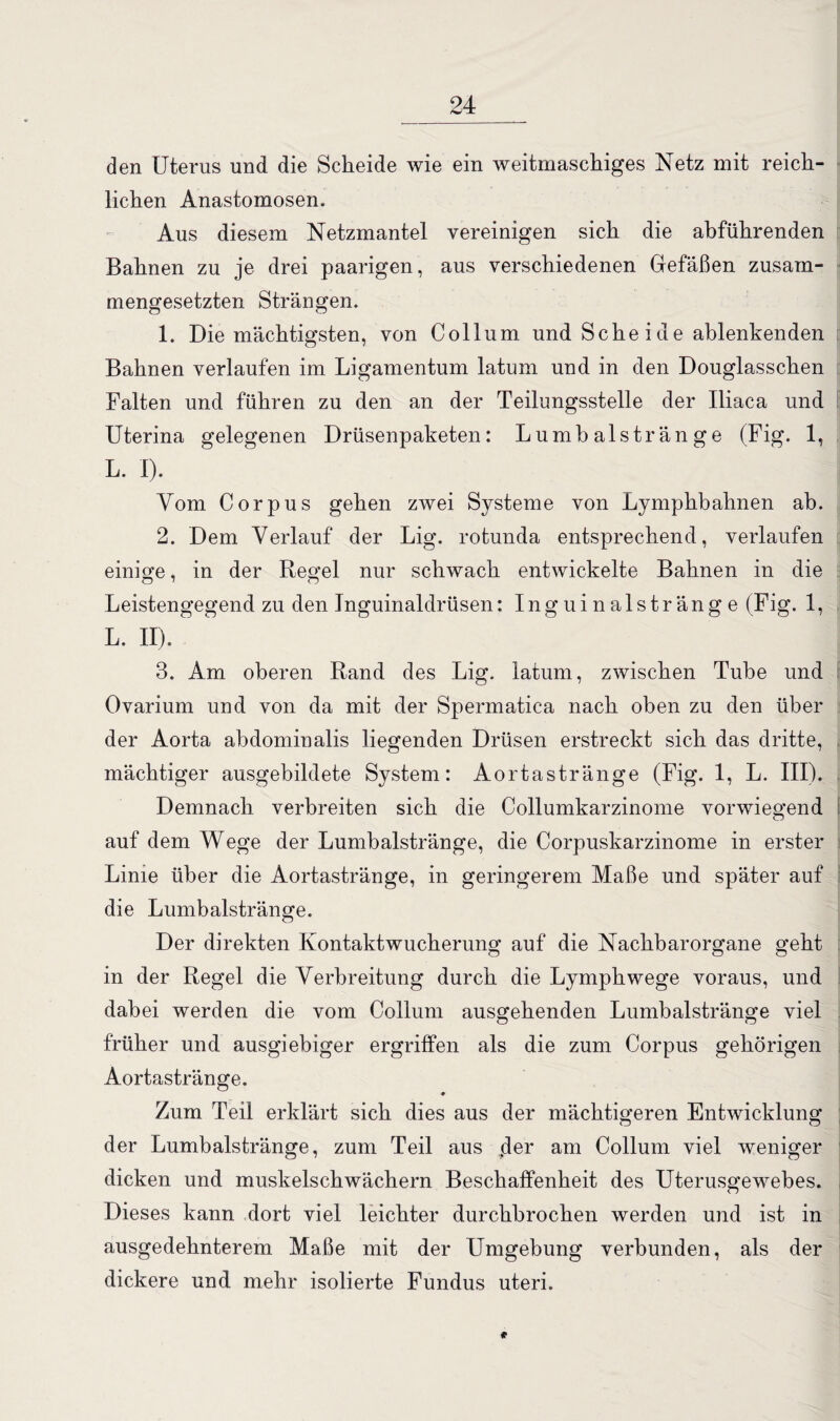 den Uterus und die Scheide wie ein weitmaschiges Netz mit reich¬ lichen Anastomosen. Aus diesem Netzmantel vereinigen sich die abführenden Bahnen zu je drei paarigen, aus verschiedenen Gefäßen zusam¬ mengesetzten Strängen. 1. Die mächtigsten, von Collum und Sehe i ue ablenkenden Bahnen verlaufen im Ligamentum latum und in den Douglasschen Falten und führen zu den an der Teilungsstelle der Iliaca und Uterina gelegenen Drüsenpaketen: Lumbalstränge (Fig. 1, L. I). Vom Corpus gehen zwei Systeme von Lymphbahnen ab. 2. Dem Verlauf der Lig. rotunda entsprechend, verlaufen einige, in der Regel nur schwach entwickelte Bahnen in die Leistengegend zu den Tnguinaldrüsen: Inguinalstränge (Fig. 1, L. II). 3. Am oberen Rand des Lig. latum, zwischen Tube und Ovarium und von da mit der Spermatica nach oben zu den über der Aorta abdominalis liegenden Drüsen erstreckt sich das dritte, mächtiger ausgebildete System: Aortastränge (Fig. 1, L. III). Demnach verbreiten sich die Collumkarzinome vorwiegend auf dem Wege der Lumbalstränge, die Corpuskarzinome in erster Linie über die Aortastränge, in geringerem Maße und später auf die Lumbalstränge. Der direkten Kontaktwucherung auf die Nachbarorgane geht in der Regel die Verbreitung durch die Lymphwege voraus, und dabei werden die vom Collum ausgehenden Lumbalstränge viel früher und ausgiebiger ergriffen als die zum Corpus gehörigen Aortastränge. ♦ Zum Teil erklärt sich dies aus der mächtigeren Entwicklung der Lumbalstränge, zum Teil aus der am Collum viel weniger dicken und muskelschwächern Beschaffenheit des Uterusgewebes. Dieses kann dort viel leichter durchbrochen werden und ist in ausgedehnterem Maße mit der Umgebung verbunden, als der dickere und mehr isolierte Fundus uteri.