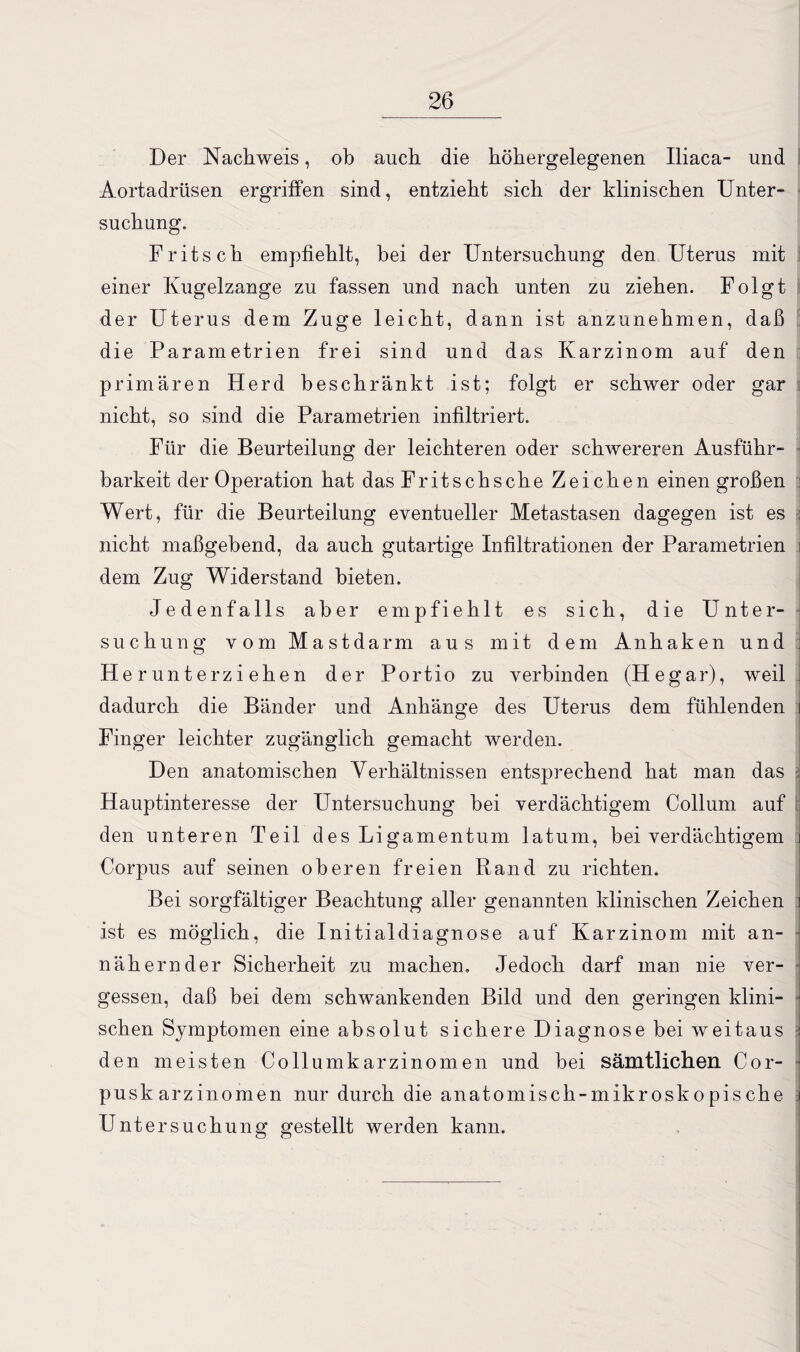 Der Nachweis, ob auch die höhergelegenen Iliaca- und Aortadrüsen ergriffen sind, entzieht sich der klinischen Unter¬ suchung. Fritsch empfiehlt, bei der Untersuchung den Uterus mit einer Kugelzange zu fassen und nach unten zu ziehen. Folgt der Uterus dem Zuge leicht, dann ist anzunehmen, daß die Parametrien frei sind und das Karzinom auf den primären Herd beschränkt ist; folgt er schwer oder gar nicht, so sind die Parametrien infiltriert. Für die Beurteilung der leichteren oder schwereren Ausführ¬ barkeit der Operation hat das Fritsch sehe Zeichen einengroßen Wert, für die Beurteilung eventueller Metastasen dagegen ist es nicht maßgebend, da auch gutartige Infiltrationen der Parametrien dem Zug Widerstand bieten. Jedenfalls aber empfiehlt es sich, die Unter¬ suchung vom Mastdarm aus mit dem An haken und j Herunterziehen der Portio zu verbinden (Hegar), weil dadurch die Bänder und Anhänge des Uterus dem fühlenden Finger leichter zugänglich gemacht werden. Den anatomischen Verhältnissen entsprechend hat man das Hauptinteresse der Untersuchung bei verdächtigem Collum auf den unteren Teil des Ligamentum latum, bei verdächtigem Corpus auf seinen oberen freien Rand zu richten. Bei sorgfältiger Beachtung aller genannten klinischen Zeichen ist es möglich, die Initialdiagnose auf Karzinom mit an- ■ nähernder Sicherheit zu machen. Jedoch darf man nie ver- • gessen, daß bei dem schwankenden Bild und den geringen klini¬ schen Symptomen eine absolut sichere Diagnose bei weitaus den meisten Collumkarzinomen und bei sämtlichen Cor- pusk arzinomen nur durch die anatomisch-mikroskopische Untersuchung gestellt werden kann.