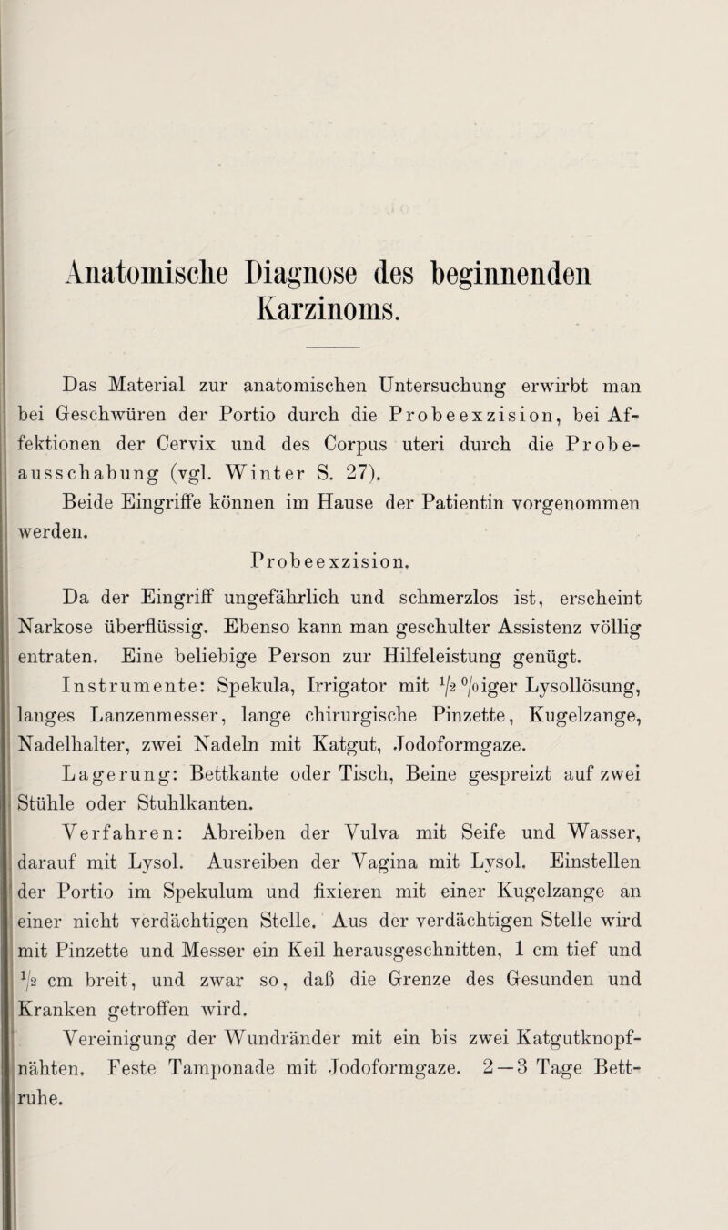 Anatomische Diagnose des beginnenden Karzinoms. Das Material zur anatomischen Untersuchung erwirbt man bei Geschwüren der Portio durch die Probeexzision, bei Af¬ fektionen der Cervix und des Corpus uteri durch die Probe¬ ausschabung (vgl. Winter S. 27). Beide Eingriffe können im Hause der Patientin vorgenommen werden. Probeexzision, Da der Eingriff ungefährlich und schmerzlos ist, erscheint Narkose überflüssig. Ebenso kann man geschulter Assistenz völlig entraten. Eine beliebige Person zur Hilfeleistung genügt. Instrumente: Spekula, Irrigator mit ^2 °/oiger Lysollösung, langes Lanzenmesser, lange chirurgische Pinzette, Kugelzange, Nadelhalter, zwei Nadeln mit Katgut, Jodoformgaze. Lagerung: Bettkante oder Tisch, Beine gespreizt auf zwei Stühle oder Stuhlkanten. Verfahren: Ahreiben der Vulva mit Seife und Wasser, darauf mit Lysol. Ausreiben der Vagina mit Lysol. Einstellen der Portio im Spekulum und fixieren mit einer Kugelzange an einer nicht verdächtigen Stelle. Aus der verdächtigen Stelle wird mit Pinzette und Messer ein Keil herausgeschnitten, 1 cm tief und ^2 cm breit, und zwar so, daß die Grenze des Gesunden und Kranken getroffen wird. Vereinigung der Wundränder mit ein bis zwei Katgutknopf- nähten. Feste Tamponade mit Jodoformgaze. 2 — 3 Tage Bett¬ ruhe.