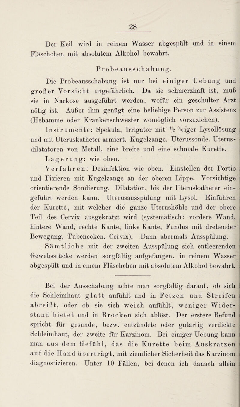 Der Keil wird in reinem Wasser abgespült und in einem Fläschchen mit absolutem Alkohol bewahrt. Probeausschabung. Die Probeausschabung ist nur bei einiger Uebung und großer Vorsicht ungefährlich. Da sie schmerzhaft ist, muß sie in Narkose ausgeführt werden, wofür ein geschulter Arzt nötig ist. Außer ihm genügt eine beliebige Person zur Assistenz (Hebamme oder Krankenschwester womöglich vorzuziehen). Instrumente: Spekula, Irrigator mit 1/,2 °/oiger Lysollösung und mit Uteruskatheter armiert. Kugelzange. Uterussonde. Uterus¬ dilatatoren von Metall, eine breite und eine schmale Kürette. Lagerung: wie oben. Verfahren: Desinfektion wie oben. Einstellen der Portio und Fixieren mit Kugelzange an der oberen Lippe. Vorsichtige orientierende Sondierung. Dilatation, bis der Uteruskatheter ein¬ geführt werden kann. Uterusausspülung mit Lysol. Einführen der Kürette, mit welcher die ganze Uterushöhle und der obere Teil des Cervix ausgekratzt wird (systematisch: vordere Wand, I hintere Wand, rechte Kante, linke Kante, Fundus mit drehender Bewegung, Tubenecken, Cervix). Dann abermals Ausspülung. Sämtliche mit der zweiten Ausspülung sich entleerenden J Gewebsstücke werden sorgfältig aufgefangen, in reinem Wasser abgespült und in einem Fläschchen mit absolutem Alkohol bewahrt. J Bei der Ausschabung achte man sorgfältig darauf, ob sich I die Schleimhaut glatt anfühlt und in Fetzen und Streifen : abreißt, oder ob sie sich weich anfühlt, weniger Wider- ' stand bietet und in Brocken sich ablöst. Der erstere Befund < spricht für gesunde, bezw. entzündete oder gutartig verdickte . Schleimhaut, der zweite für Karzinom. Bei einiger Uebung kann : man aus dem Gefühl, das die Kürette beim Auskratzen : auf die Hand überträgt, mit ziemlicher Sicherheit das Karzinom : diagnostizieren. Unter 10 Fällen, bei denen ich danach allein :