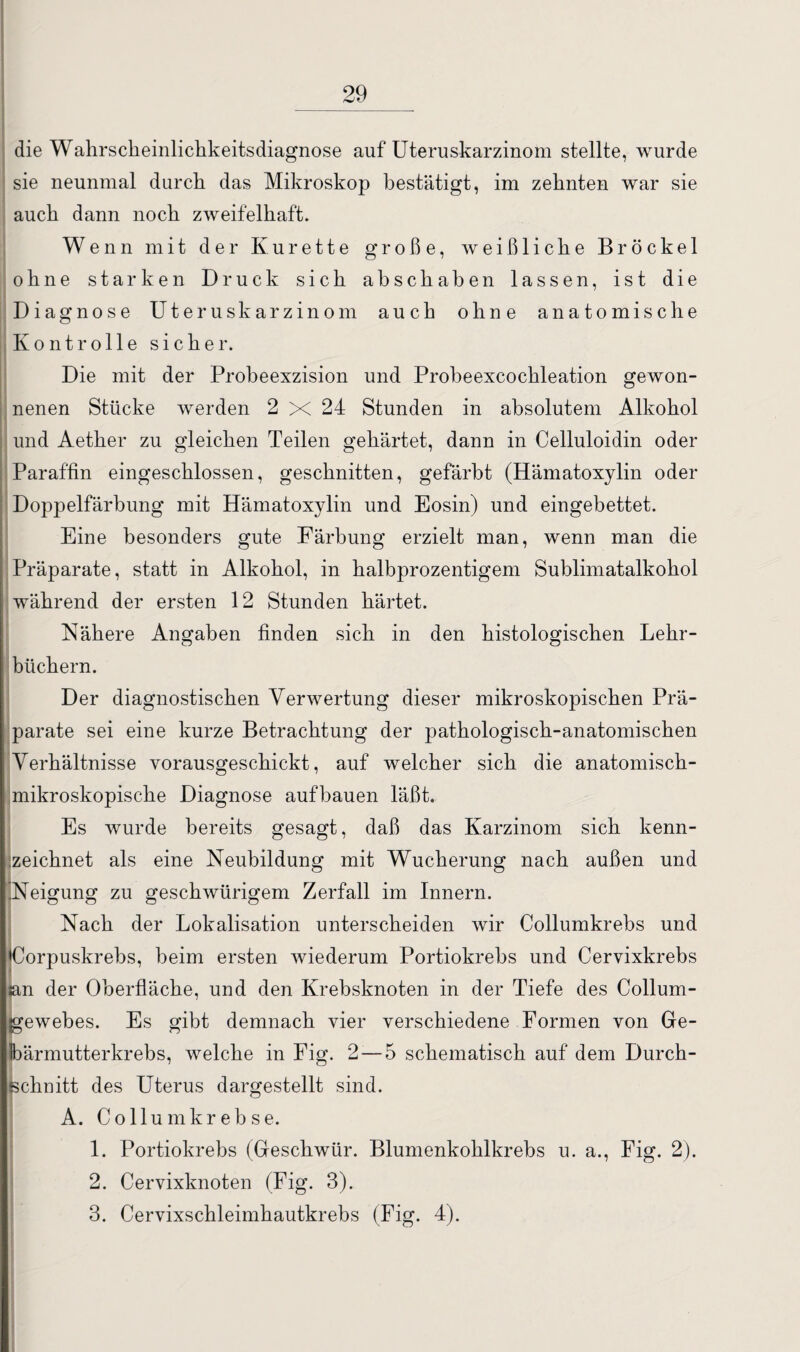 die Wahrscheinlickkeitsdiagnose auf Uteruskarzinom stellte, wurde sie neunmal durch das Mikroskop bestätigt, im zehnten war sie auch dann noch zweifelhaft. Wenn mit der Kürette große, weißliche Brockel ohne starken Druck sich abschaben lassen, ist die Diagnose Uteruskarzinom auch ohne anatomische Kontrolle sicher. Die mit der Probeexzision und Probeexcochleation gewon¬ nenen Stücke werden 2 X 24 Stunden in absolutem Alkohol und Aether zu gleichen Teilen gehärtet, dann in Celluloidin oder Paraffin eingeschlossen, geschnitten, gefärbt (Hämatoxylin oder Doppelfärbung mit Hämatoxylin und Eosin) und eingebettet. Eine besonders gute Färbung erzielt man, wenn man die Präparate, statt in Alkohol, in halbprozentigem Sublimatalkohol während der ersten 12 Stunden härtet. Nähere Angaben finden sich in den histologischen Lehr¬ büchern. Der diagnostischen Verwertung dieser mikroskopischen Prä¬ parate sei eine kurze Betrachtung der pathologisch-anatomischen Verhältnisse vorausgeschickt, auf welcher sich die anatomisch¬ mikroskopische Diagnose aufbauen läßt. Es wurde bereits gesagt, daß das Karzinom sich kenn¬ zeichnet als eine Neubildung mit Wucherung nach außen und .Neigung zu geschwürigem Zerfall im Innern. Nach der Lokalisation unterscheiden wir Collumkrebs und Corpuskrebs, beim ersten wiederum Portiokrebs und Cervixkrebs san der Oberfläche, und den Krebsknoten in der Tiefe des Collum¬ gewebes. Es gibt demnach vier verschiedene Formen von Ge¬ lbärmutterkrebs, welche in Fig. 2-5 schematisch auf dem Durch¬ schnitt des Uterus dargestellt sind. A. Collumkrebse. 1. Portiokrebs (Geschwür. Blumenkohlkrebs u. a., Fig. 2). 2. Cervixknoten (Fig. 3). 3. Cervixschleimhautkrebs (Fig. 4).