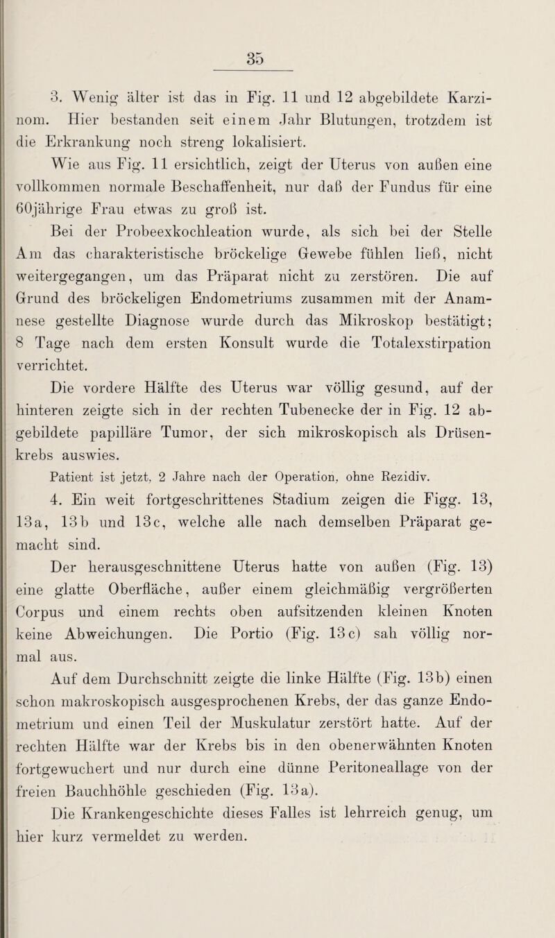 3. Wenig älter ist das in Fig. 11 und 12 abgebildete Karzi¬ nom. Hier bestanden seit einem Jahr Blutungen, trotzdem ist die Erkrankung noch streng lokalisiert. Wie aus Fig. 11 ersichtlich, zeigt der Uterus von außen eine vollkommen normale Beschaffenheit, nur daß der Fundus für eine 60jährige Frau etwas zu groß ist. Bei der Probeexkochleation wurde, als sich bei der Stelle Am das charakteristische bröckelige Gewebe fühlen ließ, nicht weitergegangen, um das Präparat nicht zu zerstören. Die auf Grund des bröckeligen Endometriums zusammen mit der Anam¬ nese gestellte Diagnose wurde durch das Mikroskop bestätigt; 8 Tage nach dem ersten Konsult wurde die Totalexstirpation verrichtet. ' Die vordere Hälfte des Uterus war völlig gesund, auf der hinteren zeigte sich in der rechten Tubenecke der in Fig. 12 ab¬ gebildete papilläre Tumor, der sich mikroskopisch als Drüsen- krebs auswies. Patient ist jetzt, 2 Jahre nach der Operation, ohne Rezidiv. 4. Ein weit fortgeschrittenes Stadium zeigen die Figg. 13, 13 a, 13 b und 13 c, welche alle nach demselben Präparat ge¬ macht sind. Der herausgeschnittene Uterus hatte von außen (Fig. 13) eine glatte Oberfläche, außer einem gleichmäßig vergrößerten Corpus und einem rechts oben aufsitzenden kleinen Knoten keine Abweichungen. Die Portio (Fig. 13 c) sah völlig nor¬ mal aus. Auf dem Durchschnitt zeigte die linke Hälfte (Fig. 13 b) einen schon makroskopisch ausgesprochenen Krebs, der das ganze Endo¬ metrium und einen Teil der Muskulatur zerstört hatte. Auf der rechten Hälfte war der Krebs bis in den obenerwähnten Knoten fortgewuchert und nur durch eine dünne Peritoneallage von der freien Bauchhöhle geschieden (Fig. 13 a). Die Krankengeschichte dieses Falles ist lehrreich genug, um hier kurz vermeldet zu werden.