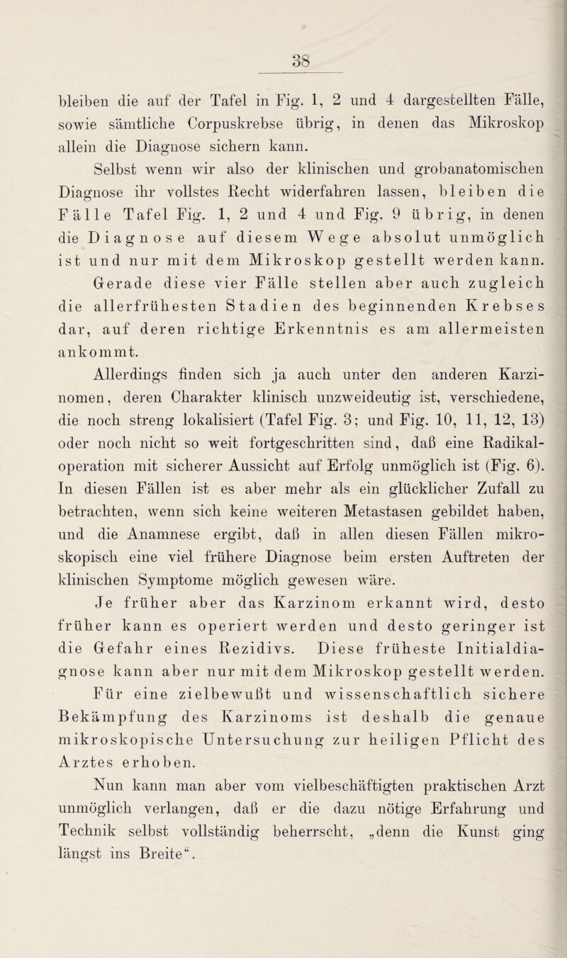 bleiben die auf' der Tafel in Fig. 1, 2 und 4 dargestellten Fälle, sowie sämtliche Corpuskrebse übrig, in denen das Mikroskop allein die Diagnose sichern kann. Selbst wenn wir also der klinischen und grobanatomischen Diagnose ihr vollstes Recht widerfahren lassen, bleiben die Fälle Tafel Fig. 1, 2 und 4 und Fig. 9 übrig, in denen die Diagnose auf diesem Wege absolut unmöglich ist und nur mit dem Mikroskop gestellt werden kann. Gerade diese vier Fälle stellen aber auch zugleich die allerfrühesten Stadien des beginnenden Krebses dar, auf deren richtige Erkenntnis es am allermeisten ankommt. Allerdings finden sich ja auch unter den anderen Karzi¬ nomen , deren Charakter klinisch unzweideutig ist, verschiedene, die noch streng lokalisiert (Tafel Fig. 3; und Fig. 10, 11, 12, 13) oder noch nicht so weit fortgeschritten sind, daß eine Radikal¬ operation mit sicherer Aussicht auf Erfolg unmöglich ist (Fig. 6). In diesen Fällen ist es aber mehr als ein glücklicher Zufall zu betrachten, wenn sich keine weiteren Metastasen gebildet haben, und die Anamnese ergibt, daß in allen diesen Fällen mikro¬ skopisch eine viel frühere Diagnose beim ersten Auftreten der klinischen Symptome möglich gewesen wäre. Je früher aber das Karzinom erkannt wird, desto früher kann es operiert werden und desto geringer ist die Gefahr eines Rezidivs. Diese früheste Initialdia¬ gnose kann aber nur mit dem Mikroskop gestellt werden. Für eine zieibewußt und wissenschaftlich sichere Bekämpfung des Karzinoms ist deshalb die genaue mikroskopische Untersuchung zur heiligen Pflicht des Arztes erhoben. Nun kann man aber vom vielbeschäftigten praktischen Arzt unmöglich verlangen, daß er die dazu nötige Erfahrung und Technik selbst vollständig beherrscht, „denn die Kunst ging längst ins Breite“.
