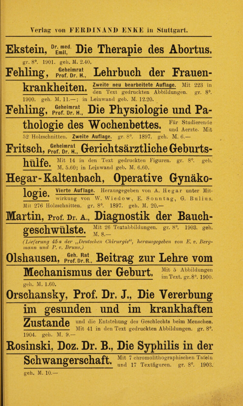 Ekstein, DEmH,d Die Therapie des Abortus. gr. 8°. 1901. geh. M. 2.40. Fehling, pÄT Geheimrat Lehrbuch der Frauen¬ krankheiten, 1900. geh. M. 11.—; in Leinwand geb. M. 12.20. Zweite neu bearbeitete Auflage. Mit 223 in den Text gedruckten Abbildungen, gr. 8°. Fehling, pÄ/h, Die Physiologie und Pa¬ thologie des Wochenbettes. logie geschwülste. Für Studierende _und Aerzte. Mit 52 Holzschnitten. Zweite Auflage, gr. 8°. 1897. geh. M. 6.— Fritsch, ppoI^Th., Gerichtsärztliche Geburts- VlillfA Mit 14 in den Text gedruckten Figuren, gr. 8°. geh. lltl Iw» ]\X. 5.60; in Leinwand geb. M. 6.60. Hegar- Kaltenbach, Operative Gynäko- Vierte Auflage. Herausgegeben von A. Hegar unter Mit- * Wirkung von W. Wiedow, E. Sonntag, Gr. Bulius. Mit 276 Holzschnitten, gr. 8°. 1897. geh. M. 20.— Martin, Prof. Dr. a., Diagnostik der Bauch- Mit 26 Textabbildungen, gr. 8°. 1903. geh. M. 8.— (Lieferung 45 a der Deutschen Chirurgie“, herausgegeben von E. v. Berg¬ mann und P. v. Bruns.) Olshausen, Pr0ef DraR., Beitrag zur Lehre vom Mechanismus der Geburt. geh. M. 1.60. Orschansky, Prof. Dr. J., Die Vererbung im gesunden und im krankhaften a und die Entstehung des Geschlechts beim Menschen. -Mit 41 in den Text gedruckten Abbildungen, gr. 8°. 1904. geh. M. 9.— Rosinski, Doz. Dr. B., Die Syphilis in der Q fipQytnq Mit 7 chromolithographischen daieln W dl lg t/JL bUlictl U UTld 1? Textfiguren, gr. 8°. 1903. geh. M. 10.—