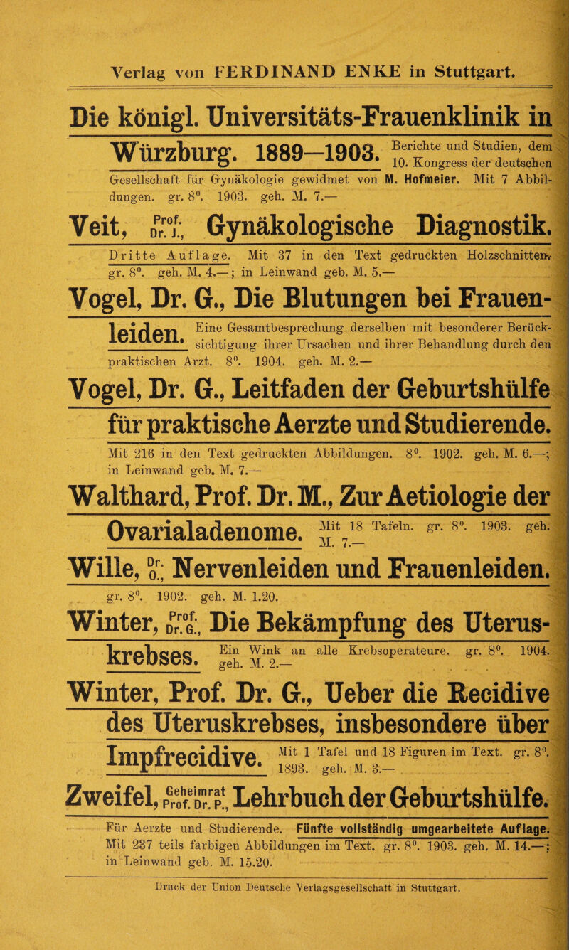 Die königl. Universitäts-Frauenklinik in Würzburg. 1889—1903. Berichte und studie“’dem 10. Kongress der deutschen Gesellschaft für Gynäkologie gewidmet von M. Hofmeier. Mit 7 Abbil¬ dungen. gr. 8°. 1903. geh. M. 7.— Veit, Dr°jf; Gynäkologische Diagnostik. Dritte Auflage. Mit 37 in den Text gedruckten Holzschnitten? gr. 8°. geh. M. 4.—; in Leinwand geb. M. 5.— Vogel, Dr. G., Die Blutungen bei Frauen- Iß 1 Al/Ion Eine Gesamtbesprechung derselben mit besonderer Berück- IvlUv > sicptigung ihrer Ursachen und ihrer Behandlung durch den ? praktischen Arzt. 8°. 1904. geh. M. 2.- Vogel, Dr. G., Leitfaden der Geburtshülfe für praktische Aerzte und Studierende. Mit 216 in den Text gedruckten Abbildungen. 8°. 1902. geh. M. 6.—; in Leinwand geb. M. 7.- Walthar d, Prof. Dr. M,, Zur Aetiologie der J Ovarialadenome. 7ÜTafeln- gr- 8°- 190a geh- Wille, Dd: Nervenleiden und Frauenleiden. gr. 8°. 1902. geh. M. 1.20. Winter, Die Bekämpfung des Uterus- kl*C/l)S©S an a^e Krebsoperateure. gr. 8°. 1904. geh. M. 2.— Winter, Prof. Dr. G., Ueber die Becidive des Üteruskrebses, insbesondere über Impfrecidive ^ ^ Tafel und 18 Figuren im Text. gr. 8°. 1893. geh. M. 3. Zweifel, p®“?1, Lehrbuch der Geburtshülfe. Für Aerzte und Studierende. Fünfte vollständig umgearbeitete Auflage. Mit 237 teils farbigen Abbildungen im Text. gr. 8°. 1903. geh. M. 14.—; in Leinwand geb. M. 15.20. Druck der Union Deutsche 'Verlagsgesellschatt in Stuttgart.