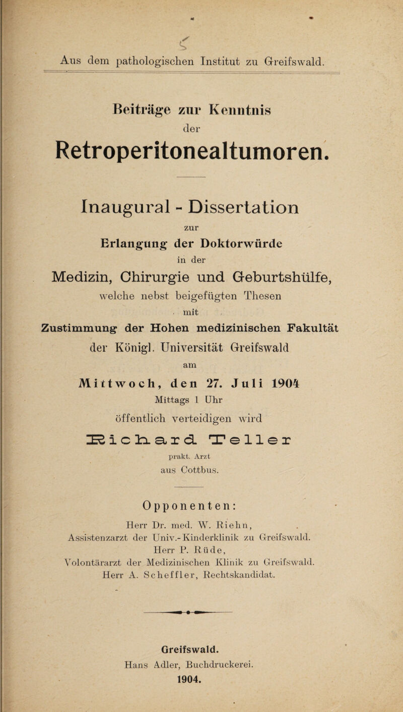 Ans dem pathologischen Institut zu Greifswald. Beiträge zur Kenntnis der Retroperitonealtumoren. Inaugural - Dissertation zur Erlangung der Doktorwürde in der Medizin, Chirurgie und Geburtshülfe, welche nebst beigefügten Thesen . mit Zustimmung der Hohen medizinischen Fakultät der Königl. Universität Greifswald am Mittwoch, den 27. Juli 1904 Mittags 1 Uhr öffentlich verteidigen wird I3ich.aid Teller prakt. Arzt aus Cottbus. Opponenten: Herr Dr. med. W. Riehn, Assistenzarzt der Univ.-Kinderklinik zu Greifswald. Herr P. Rüde, Volontärarzt der Medizinischen Klinik zu Greifswald. Herr A. Scheffler, Rechtskandidat. Greifswald. Hans Adler, Buchdruckerei. 1904.