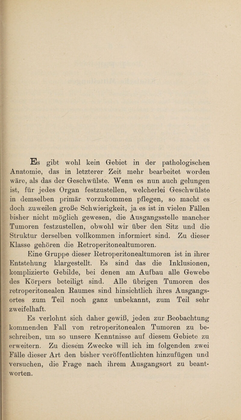 Anatomie, das in letzterer Zeit mehr bearbeitet worden wäre, als das der Geschwülste. Wenn es nun auch gelungen ist, für jedes Organ festzustellen, welcherlei Geschwülste in demselben primär vorzukommen pflegen, so macht es doch zuweilen große Schwierigkeit, ja es ist in vielen Fällen bisher nicht möglich gewesen, die Ausgangsstelle mancher Tumoren festzustellen, obwohl wir über den Sitz und die Struktur derselben vollkommen informiert sind. Zu dieser Klasse gehören die Retroperitonealtumoren. Eine Gruppe dieser Retroperitonealtumoren ist in ihrer Entstehung klargestellt. Es sind das die Inklusionen, komplizierte Gebilde, bei denen am Aufbau alle Gewebe des Körpers beteiligt sind. Alle übrigen Tumoren des retroperitonealen Raumes sind hinsichtlich ihres Ausgangs¬ ortes zum Teil noch ganz unbekannt, zum Teil sehr zweifelhaft. Es verlohnt sich daher gewiß, jeden zur Beobachtung kommenden Fall von retroperitonealen Tumoren zu be¬ schreiben, um so unsere Kenntnisse auf diesem Gebiete zu erweitern. Zu diesem Zwecke will ich im folgenden zwei Fälle dieser Art den bisher veröffentlichten hinzufügen und versuchen, die Frage nach ihrem Ausgangsort zu beant¬ worten.