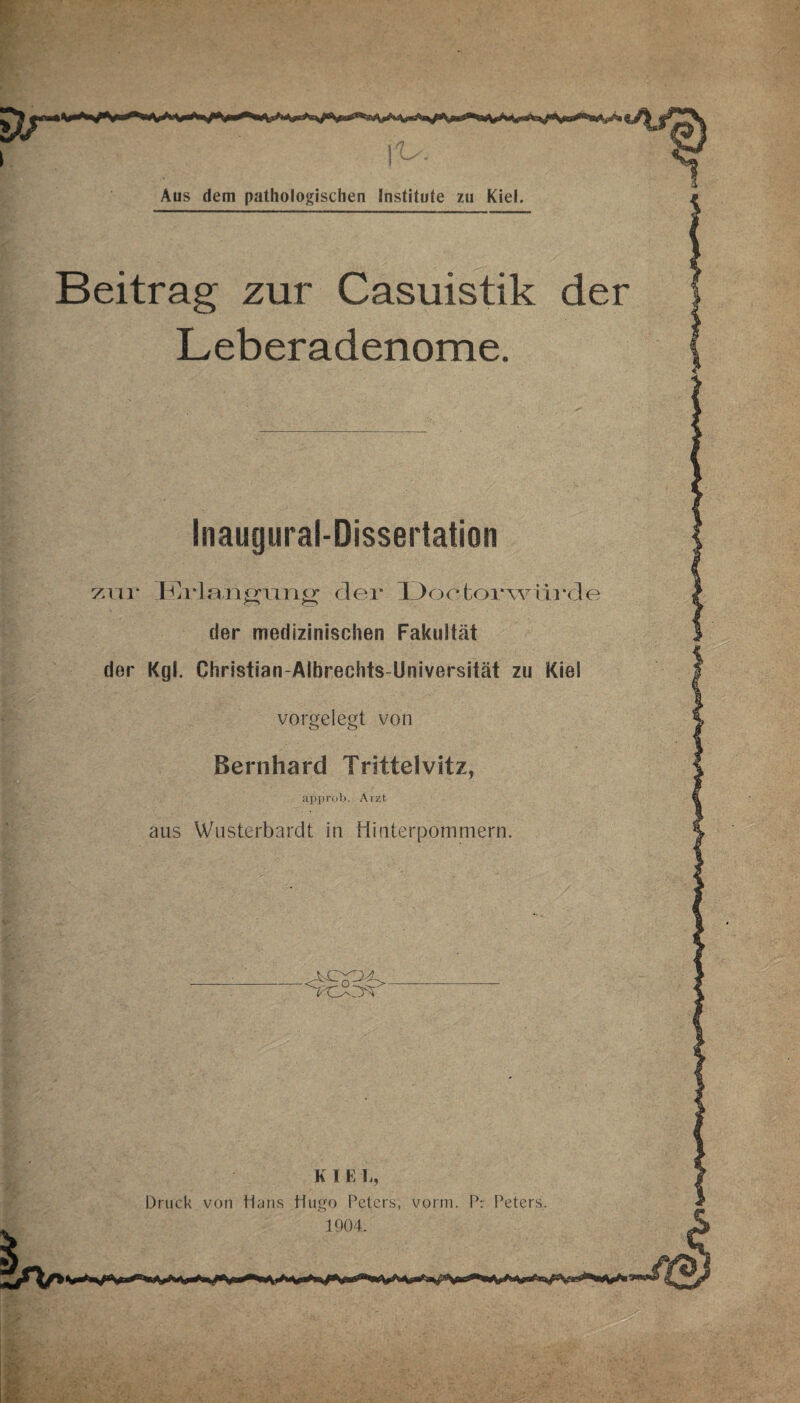 Beitrag zur Casuistik der Leberadenome. Inaugural-Dissertation zur Erla.ng'ung der IJoetorwii 1 *de der medizinischen Fakultät der Kgl. Christian-Albrechts-Umversität zu Kiel vorgelegt von Bernhard Tritteivitz, approb. Arzt aus Wusterbardt in Hinterpommern. K I E Tr, Druck von Hans Hugo Peters, vorm. Pr Peters. 1904.