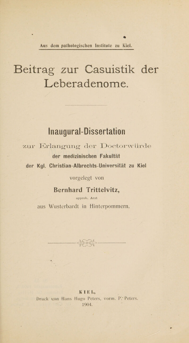 Beitrag zur Casuistik der Leberadenome. Inaugural-Dissertation zur Erla.ng'ung der Doetor würde der medizinischen Fakultät der KyJ. Chnstian-Aibrechts-Universität zu Kiel vorgelegt von Bernhard Tritteivitz, approb. Arzt aus Wusterbardt in Hinterpommern. K l E L, Druck v.on Hans Hugo Peters, vorm. P.* Peters. 1904.