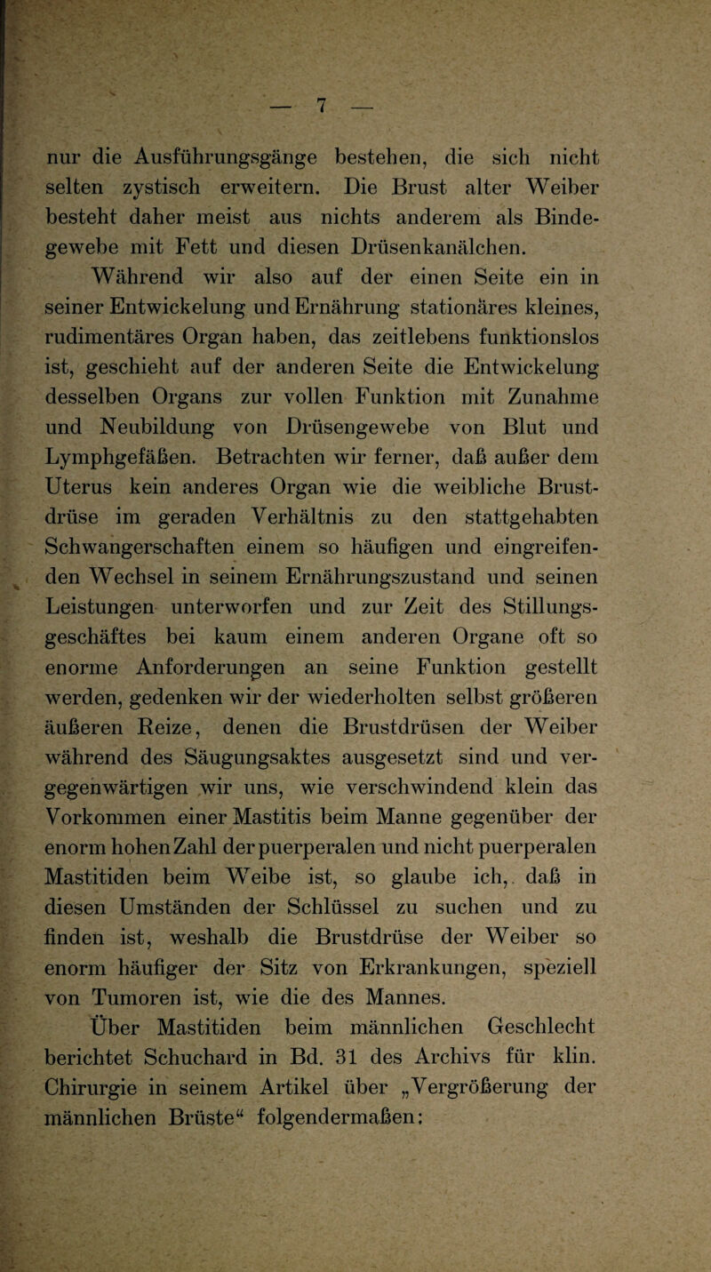 nur die Ausführungsgänge bestehen, die sich nicht selten zystisch erweitern. Die Brust alter Weiber besteht daher meist aus nichts anderem als Binde¬ gewebe mit Fett und diesen Drüsenkanälchen. Während wir also auf der einen Seite ein in seiner Entwickelung und Ernährung stationäres kleines, rudimentäres Organ haben, das zeitlebens funktionslos ist, geschieht auf der anderen Seite die Entwickelung desselben Organs zur vollen Funktion mit Zunahme und Neubildung von Drüsengewebe von Blut und Lymphgefäßen. Betrachten wir ferner, daß außer dem Uterus kein anderes Organ wie die weibliche Brust¬ drüse im geraden Verhältnis zu den stattgehabten Schwangerschaften einem so häufigen und eingreifen¬ den Wechsel in seinem Ernährungszustand und seinen Leistungen unterworfen und zur Zeit des Stillungs¬ geschäftes bei kaum einem anderen Organe oft so enorme Anforderungen an seine Funktion gestellt werden, gedenken wir der wiederholten selbst größeren äußeren Reize, denen die Brustdrüsen der Weiber während des Säugungsaktes ausgesetzt sind und ver¬ gegenwärtigen wir uns, wie verschwindend klein das Vorkommen einer Mastitis beim Manne gegenüber der enorm hohen Zahl der puerperalen und nicht puerperalen Mastitiden beim Weibe ist, so glaube ich,, daß in diesen Umständen der Schlüssel zu suchen und zu finden ist, weshalb die Brustdrüse der Weiber so enorm häufiger der Sitz von Erkrankungen, speziell von Tumoren ist, wie die des Mannes. Über Mastitiden beim männlichen Geschlecht berichtet Schuchard in Bd. 31 des Archivs für klin. Chirurgie in seinem Artikel über „Vergrößerung der männlichen Brüste“ folgendermaßen;