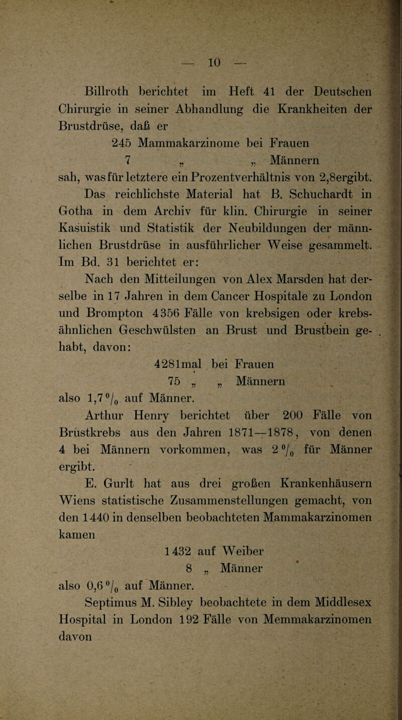 Billroth berichtet im Heft 41 der Deutschen Chirurgie in seiner Abhandlung die Krankheiten der Brustdrüse, daß er 245 Mammakarzinome bei Frauen 7 „ „ Männern sah, was für letztere ein Prozentverhältnis von 2,8ergibt. Das reichlichste Material hat B. Schuchardt in Gotha in dem Archiv für klin. Chirurgie in seiner Kasuistik und Statistik der Neubildungen der männ¬ lichen Brustdrüse in ausführlicher Weise gesammelt. Im Bd. 31 berichtet er: Nach den Mitteilungen von Alex Marsden hat der¬ selbe in 17 Jahren in dem Cancer Hospitale zu London und Brompton 4356 Fälle von krebsigen oder krebs¬ ähnlichen Geschwülsten an Brust und Brustbein ge¬ habt, davon: 4281 mal bei Frauen 75 „ „ Männern also 1,7 °/0 auf Männer. Arthur Henry berichtet über 200 Fälle von Brustkrebs aus den Jahren 1871—1878, von denen 4 bei Männern Vorkommen, was 2 °/0 für Männer ergibt. E. Gurlt hat aus drei großen Krankenhäusern Wiens statistische Zusammenstellungen gemacht, von den 1440 in denselben beobachteten Mammakarzinomen kamen 1432 auf Weiber 8 „ Männer also 0,6 °/0 auf Männer. Septimus M. Sibley beobachtete in dem Middlesex Hospital in London 192 Fälle von Memmakarzinomen davon