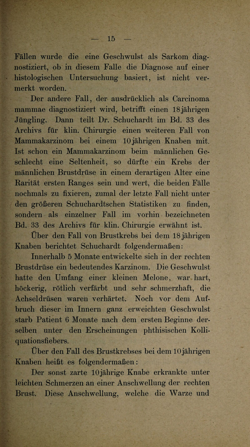 Fällen wurde die eine Geschwulst als Sarkom diag¬ nostiziert, ob in diesem Falle die Diagnose auf einer histologischen Untersuchung basiert, ist nicht ver¬ merkt worden. Der andere Fall, der ausdrücklich als Carcinoma mammae diagnostiziert wird, betrifft einen 18jährigen Jüngling. Dann teilt Dr. Schuchardt im Bd. 33 des Archivs für klin. Chirurgie einen weiteren Fall von Mammakarzinom bei einem 10jährigen Knaben mit. Ist schon ein Mammakarzinom beim männlichen Ge¬ schlecht eine Seltenheit, so dürfte ein Krebs der männlichen Brustdrüse in einem derartigen Alter eine Rarität ersten Ranges sein und wert, die beiden Fälle nochmals zu fixieren, zumal der letzte Fall nicht unter den größeren Schuchardtschen Statistiken zu finden, sondern als einzelner Fall im vorhin bezeichneten Bd. 33 des Archivs für klin. Chirurgie erwähnt ist. • • Uber den Fall von Brustkrebs bei dem 18 jährigen Knaben berichtet Schuchardt folgendermaßen: Innerhalb 5 Monate entwickelte sich in der rechten Brustdrüse ein bedeutendes Karzinom. Die Geschwulst hatte den Umfang einer kleinen Melone, war hart, höckerig, rötlich verfärbt und sehr schmerzhaft, die Achseldrüsen waren verhärtet. Noch vor dem Auf¬ bruch dieser im Innern ganz erweichten Geschwulst starb Patient 6 Monate nach dem ersten Beginne der¬ selben unter den Erscheinungen phthisischen Kolli- quationsfiebers. Über den Fall des Brustkrebses bei dem 10jährigen Knaben heißt es folgendermaßen: Der sonst zarte 10jährige Knabe erkrankte unter leichten Schmerzen an einer Anschwellung der rechten Brust. Diese Anschwellung, welche die Warze und