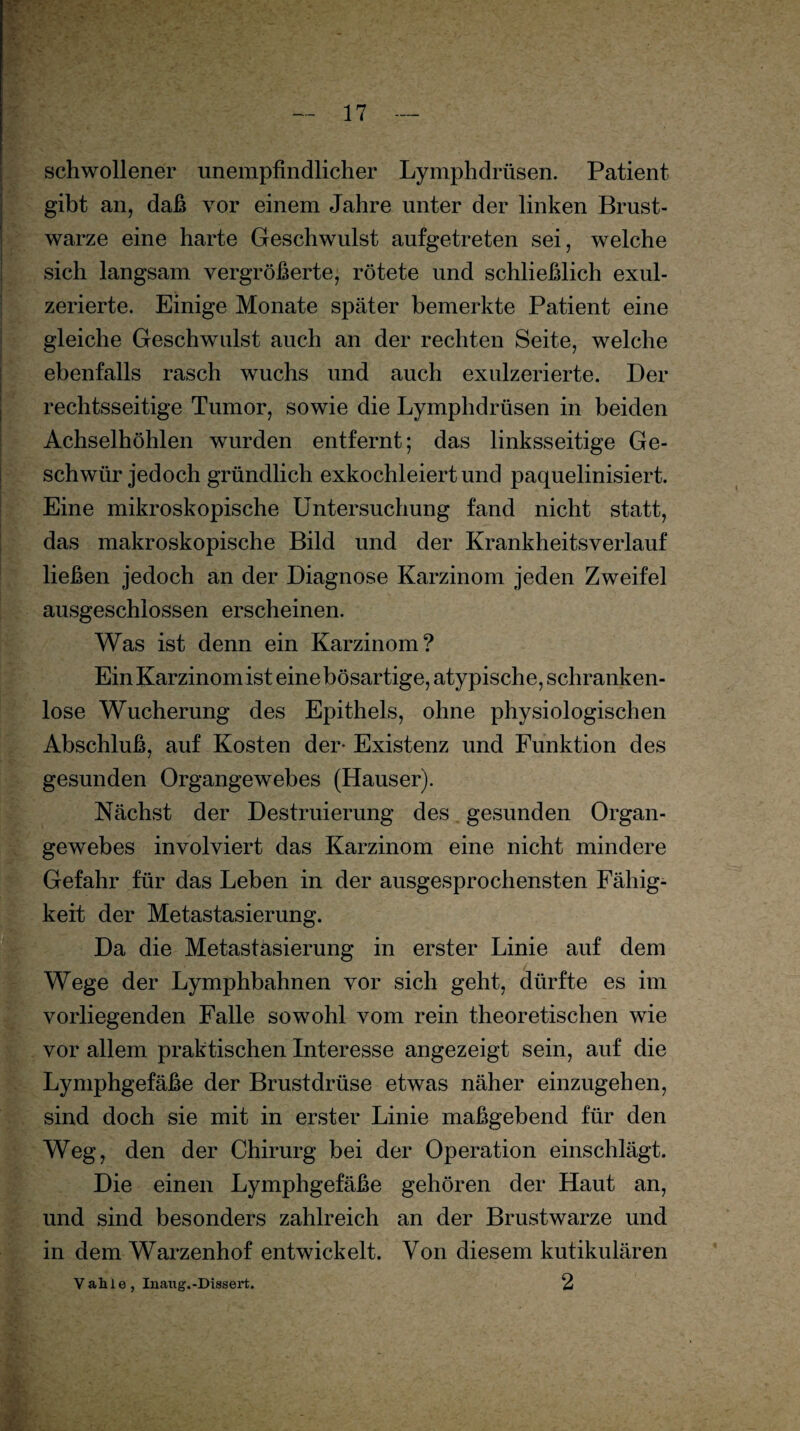 schwollener unempfindlicher Lymphdrüsen. Patient gibt an, daß vor einem Jahre unter der linken Brust¬ warze eine harte Geschwulst aufgetreten sei, welche sich langsam vergrößerte, rötete und schließlich exul- zerierte. Einige Monate später bemerkte Patient eine gleiche Geschwulst auch an der rechten Seite, welche ebenfalls rasch wuchs und auch exulzerierte. Der rechtsseitige Tumor, sowie die Lymphdrüsen in beiden Achselhöhlen wurden entfernt; das linksseitige Ge¬ schwür jedoch gründlich exkochleiert und paquelinisiert. Eine mikroskopische Untersuchung fand nicht statt, das makroskopische Bild und der Krankheitsverlauf ließen jedoch an der Diagnose Karzinom jeden Zweifel ausgeschlossen erscheinen. Was ist denn ein Karzinom? Ein Karzinom ist eine bösartige, atypische, schranken¬ lose Wucherung des Epithels, ohne physiologischen Abschluß, auf Kosten der- Existenz und Funktion des gesunden Organgewebes (Hauser). Nächst der Destruierung des gesunden Organ¬ gewebes involviert das Karzinom eine nicht mindere Gefahr für das Leben in der ausgesprochensten Fähig¬ keit der Metastasierung. Da die Metastäsierung in erster Linie auf dem Wege der Lymphbahnen vor sich geht, dürfte es im vorliegenden Falle sowohl vom rein theoretischen wie vor allem praktischen Interesse angezeigt sein, auf die Lymphgefäße der Brustdrüse etwas näher einzugehen, sind doch sie mit in erster Linie maßgebend für den Weg, den der Chirurg bei der Operation einschlägt. Die einen Lymphgefäße gehören der Haut an, und sind besonders zahlreich an der Brustwarze und in dem Warzenhof entwickelt. Von diesem kutikulären Vahle, Inaug.-Dissert. 2