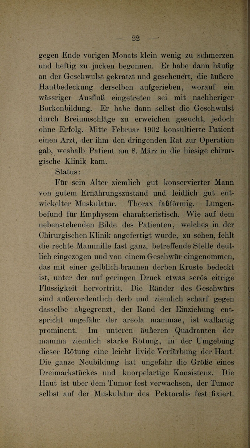 gegen Ende vorigen Monats klein wenig zu schmerzen und heftig zu jucken begonnen. Er habe dann häutig an der Geschwulst gekratzt und gescheuert, die äußere Hautbedeckung derselben aufgerieben, worauf ein wässriger Ausfluß eingetreten sei mit nachheriger Borkenbildung. Er habe dann selbst die Geschwulst durch Breiumschläge zu erweichen gesucht, jedoch ohne Erfolg. Mitte Februar 1902 konsultierte Patient einen Arzt, der ihm den dringenden Rat zur Operation gab, weshalb Patient am 8. März in die hiesige chirur¬ gische Klinik kam. Status: Für sein Alter ziemlich gut konservierter Mann von gutem Ernährungszustand und leidlich gut ent¬ wickelter Muskulatur. Thorax faßförmig. Lungen¬ befund für Emphysem charakteristisch. Wie auf dem nebenstehenden Bilde des Patienten, welches in der Chirurgischen Klinik angefertigt wurde, zu sehen, fehlt die rechte Mammille fast ganz, betreffende Stelle deut¬ lich eingezogen und von einem Geschwür eingenommen, das mit einer gelblich-braunen derben Kruste bedeckt ist, unter der auf geringen Druck etwas serös eitrige Flüssigkeit hervortritt. Die Ränder des Geschwürs sind außerordentlich derb und ziemlich scharf gegen dasselbe abgegrenzt, der Rand der Einziehung ent¬ spricht ungefähr der areola mammae, ist wallartig prominent. Im unteren äußeren Quadranten der mamma ziemlich starke Rötung, in der Umgebung dieser Rötung eine leicht livide Verfärbung der Haut. Die ganze Neubildung hat ungefähr die Größe eines Dreimarkstückes und knorpelartige Konsistenz. Die Haut ist über dem Tumor fest verwachsen, der Tumor selbst auf der Muskulatur des Pektoralis fest fixiert.