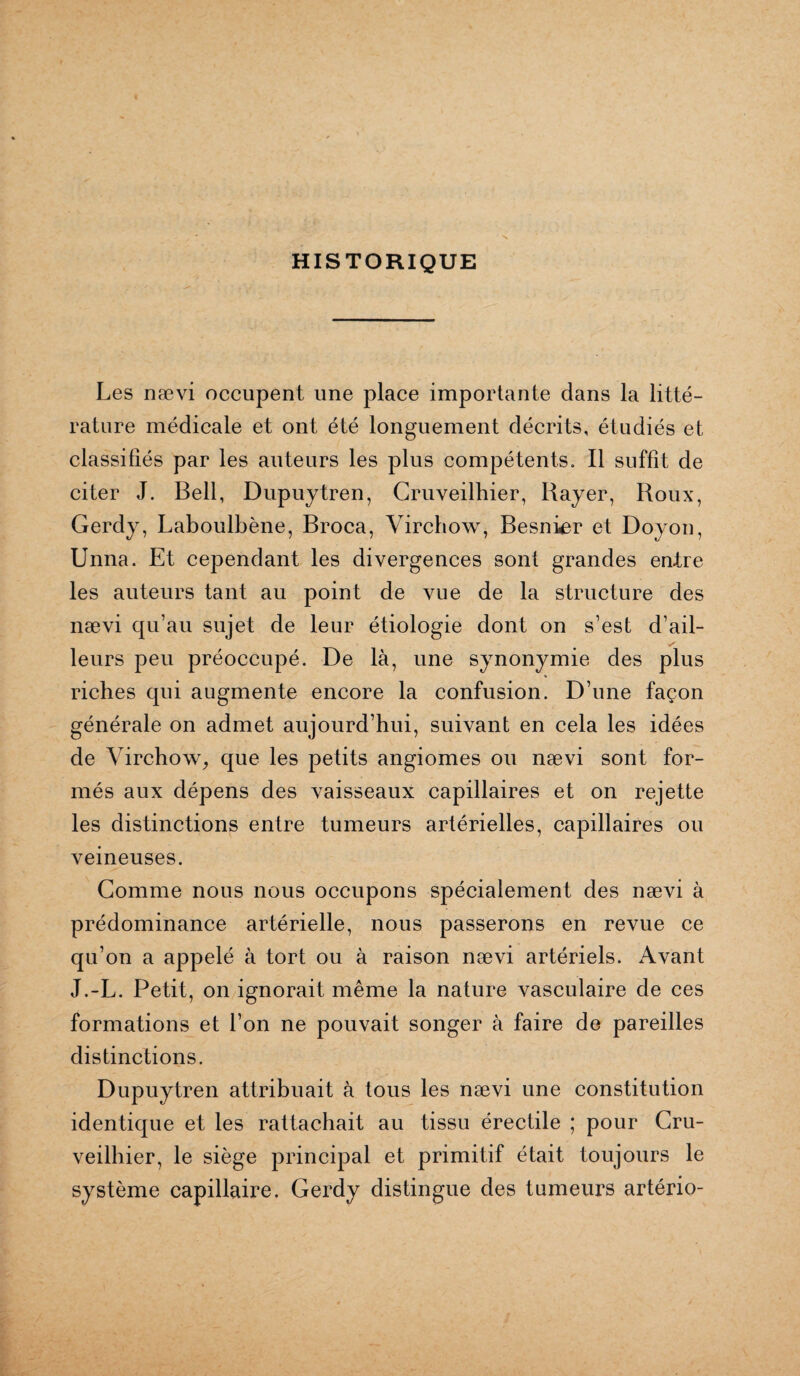 HISTORIQUE Les nævi occupent une place importante dans la litté¬ rature médicale et ont été longuement décrits, étudiés et classifiés par les auteurs les plus compétents. Il suffît de citer J. Bell, Dupuytren, Cruveilhier, Bayer, Roux, Gerdy, Laboulbène, Broca, Virchow, Besnier et Doyon, Unna. Et cependant les divergences sont grandes entre les auteurs tant au point de vue de la structure des nævi qu’au sujet de leur étiologie dont on s’est d’ail¬ leurs peu préoccupé. De là, une synonymie des plus riches qui augmente encore la confusion. D’une façon générale on admet aujourd’hui, suivant en cela les idées de Virchow, que les petits angiomes ou nævi sont for¬ més aux dépens des vaisseaux capillaires et on rejette les distinctions entre tumeurs artérielles, capillaires ou veineuses. Comme nous nous occupons spécialement des nævi à prédominance artérielle, nous passerons en revue ce qu’on a appelé à tort ou à raison nævi artériels. Avant J.-L. Petit, on ignorait même la nature vasculaire de ces formations et l’on ne pouvait songer à faire de pareilles distinctions. Dupuytren attribuait à tous les nævi une constitution identique et les rattachait au tissu érectile ; pour Cru¬ veilhier, le siège principal et primitif était toujours le système capillaire. Gerdy distingue des tumeurs artério-