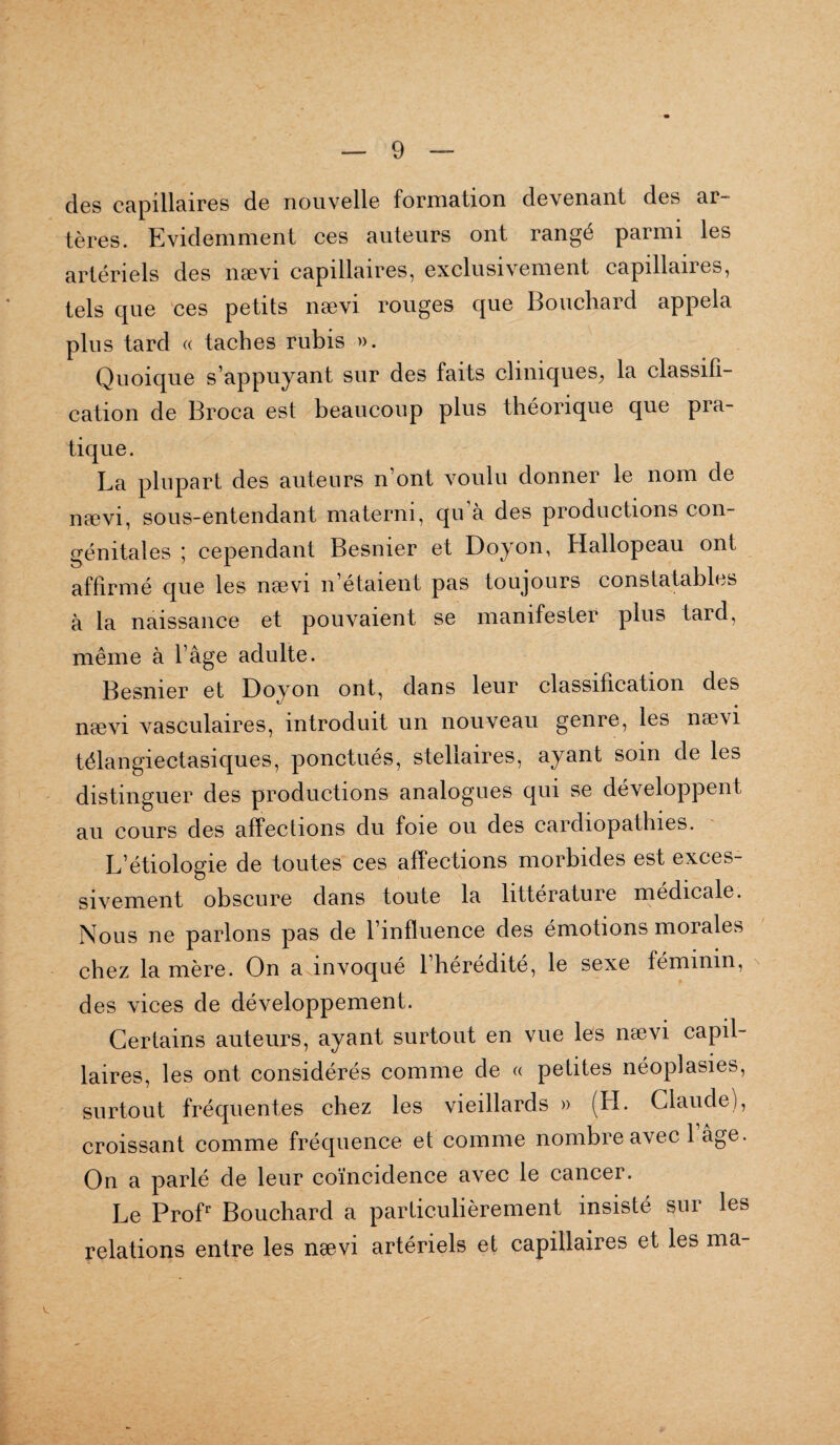 des capillaires de nouvelle formation devenant des ar¬ tères. Evidemment ces auteurs ont rangé parmi les artériels des nævi capillaires, exclusivement capillaires, tels que ces petits nævi rouges que Bouchard appela plus tard « taches rubis ». Quoique s’appuyant sur des faits cliniques, la classifi¬ cation de Broca est beaucoup plus théorique que pra¬ tique. La plupart des auteurs n’ont voulu donner le nom de nævi, sous-entendant materni, qu’à des productions con¬ génitales ; cependant Besnier et Doyon, Hallopeau ont affirmé que les nævi n’étaient pas toujours constatables à la naissance et pouvaient se manifester plus tard, même à l’âge adulte. Besnier et Doyon ont, dans leur classification des nævi vasculaires, introduit un nouveau genre, les nævi télangiectasiques, ponctués, stellaires, ayant soin de les distinguer des productions analogues qui se développent au cours des affections du foie ou des cardiopathies. L’étiologie de toutes ces affections morbides est exces¬ sivement obscure dans toute la littérature medicale. Nous ne parlons pas de l’influence des émotions morales chez la mère. On a invoqué l’hérédité, le sexe féminin, des vices de développement. Certains auteurs, ayant surtout en vue les nævi capil¬ laires, les ont considérés comme de « petites néoplasies, surtout fréquentes chez les vieillards » (H. Claude), croissant comme fréquence et comme nombre avec 1 âge. On a parlé de leur coïncidence avec le cancer. Le Profr Bouchard a particulièrement insisté sur les relations entre les nævi artériels et capillaires et les ma-