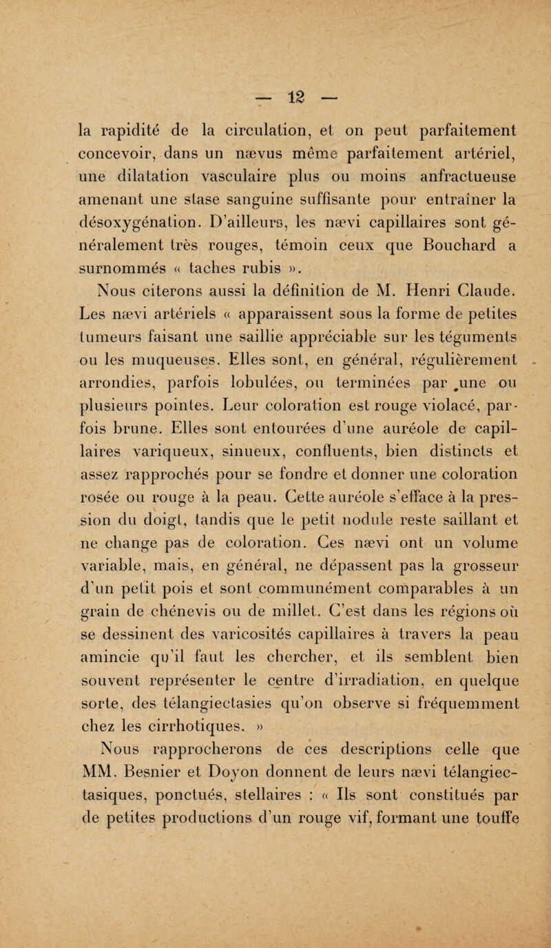 la rapidité de la circulation, et on peut parfaitement concevoir, dans un nævus même parfaitement artériel, une dilatation vasculaire plus ou moins anfractueuse amenant une stase sanguine suffisante pour entraîner la désoxygénation. D’ailleurs, les nævi capillaires sont gé¬ néralement très rouges, témoin ceux que Bouchard a surnommés « taches rubis ». Nous citerons aussi la définition de M. Henri Claude. Les nævi artériels « apparaissent sous la forme de petites tumeurs faisant une saillie appréciable sur les téguments ou les muqueuses. Elles sont, en général, régulièrement arrondies, parfois lobulées, ou terminées par #une ou plusieurs pointes. Leur coloration est rouge violacé, par¬ fois brune. Elles sont entourées d’une auréole de capil¬ laires variqueux, sinueux, confluents, bien distincts et assez rapprochés pour se fondre et donner une coloration rosée ou rouge à la peau. Cette auréole s’efface à la pres¬ sion du doigt, tandis que le petit nodule reste saillant et ne change pas de coloration. Ces nævi ont un volume variable, mais, en général, ne dépassent pas la grosseur d’un petit pois et sont communément comparables à un grain de cbénevis ou de millet. C’est dans les régions où se dessinent des varicosités capillaires à travers la peau amincie qu’il faut les chercher, et ils semblent bien souvent représenter le centre d’irradiation, en quelque sorte, des télangiectasies qu’on observe si fréquemment chez les cirrhotiques. » Nous rapprocherons de ces descriptions celle que MM. Besnier et Doyon donnent de leurs nævi télangiec- tasiques, ponctués, stellaires : « Ils sont constitués par de petites productions d’un rouge vif, formant une touffe