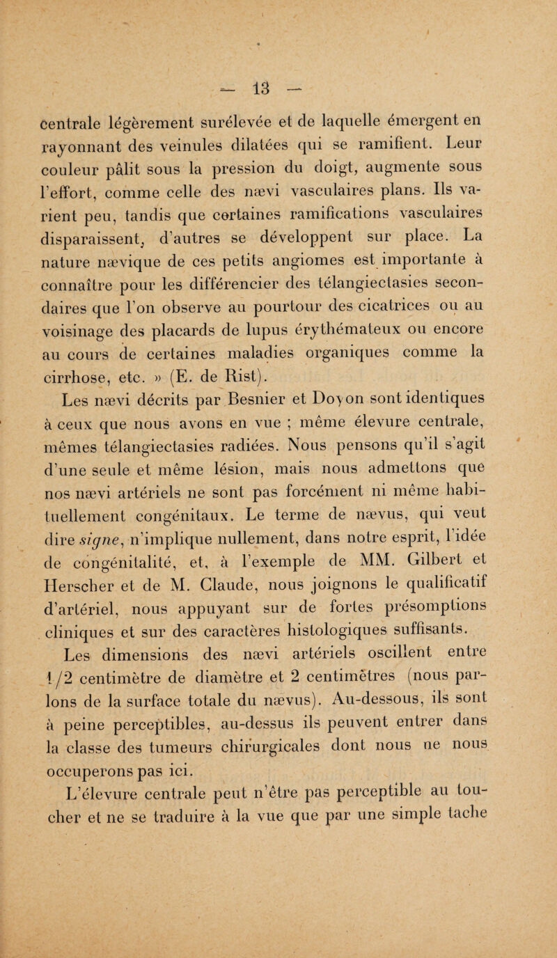 Centrale légèrement surélevée et de laquelle émergent en rayonnant des veinules dilatées qui se ramifient. Leur couleur pâlit sous la pression du doigt, augmente sous l’effort, comme celle des nævi vasculaires plans. Ils va¬ rient peu, tandis que certaines ramifications vasculaires disparaissent, d’autres se développent sur place. La nature nævique de ces petits angiomes est importante à connaître pour les différencier des télangiectasies secon¬ daires que l’on observe au pourtour des cicatrices ou au voisinage des placards de lupus érythémateux ou encore au cours de certaines maladies organiques comme la cirrhose, etc. » (E. de Rist). Les nævi décrits par Besnier et Doyon sont identiques à ceux que nous avons en vue ; même élevure centrale, mêmes télangiectasies radiées. Nous pensons qu’il s agit d’une seule et même lésion, mais nous admettons que nos nævi artériels ne sont pas forcément ni même habi¬ tuellement congénitaux. Le terme de nævus, qui veut dire signe, n’implique nullement, dans notre esprit, 1 idée de congénitalité, et, à l’exemple de MM. Gilbert et Herscher et de M. Claude, nous joignons le qualificatif d’artériel, nous appuyant sur de fortes présomptions cliniques et sur des caractères histologiques suffisants. Les dimensions des nævi artériels oscillent entre 1/2 centimètre de diamètre et 2 centimètres (nous par¬ lons de la surface totale du nævus). Au-dessous, ils sont à peine perceptibles, au-dessus ils peuvent entrer dans la classe des tumeurs chirurgicales dont nous ne nous occuperons pas ici. L’élevure centrale peut n’être pas perceptible au tou¬ cher et ne se traduire à la vue que par une simple tache