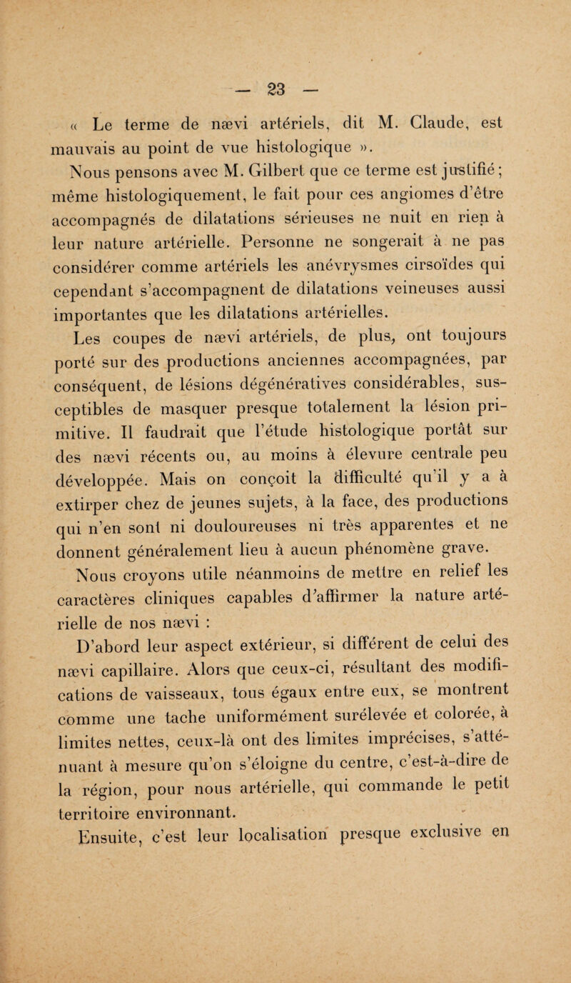 « Le terme de nævi artériels, dit M. Claude, est mauvais au point de vue histologique ». Nous pensons avec M. Gilbert que ce terme est justifié ; même histologiquement, le fait pour ces angiomes d’être accompagnés de dilatations sérieuses ne nuit en rien à leur nature artérielle. Personne ne songerait à ne pas considérer comme artériels les anévrysmes cirsoïdes qui cependant s’accompagnent de dilatations veineuses aussi importantes que les dilatations artérielles. Les coupes de nævi artériels, de plus, ont toujours porté sur des productions anciennes accompagnées, par conséquent, de lésions dégénératives considérables, sus¬ ceptibles de masquer presque totalement la lésion pri¬ mitive. Il faudrait que l’étude histologique portât sur des nævi récents ou, au moins à élevure centrale peu développée. Mais on conçoit la difficulté qu’il y a à extirper chez de jeunes sujets, a la face, des productions qui n’en sont ni douloureuses ni très apparentes et ne donnent généralement lieu à aucun phénomène grave. Nous croyons utile néanmoins de mettre en relief les caractères cliniques capables d'affirmer la nature arté¬ rielle de nos nævi : D’abord leur aspect extérieur, si différent de celui des nævi capillaire. Alors que ceux-ci, résultant des modifi¬ cations de vaisseaux, tous égaux entre eux, se montrent comme une tache uniformément surelevee et colorée, à limites nettes, ceux-là ont des limites imprécises, s’atté¬ nuant à mesure qu’on s’éloigne du centre, c’est-à-dire de la région, pour nous artérielle, qui commande le petit territoire environnant. Ensuite, c est leur localisation presque exclusive en