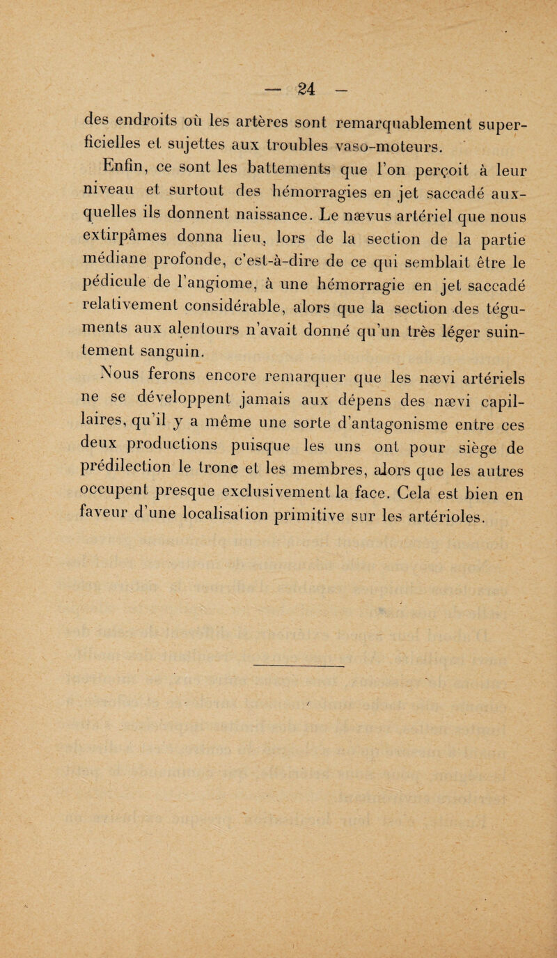 des endroits où les artères sont remarquablement super¬ ficielles et sujettes aux troubles vaso-moteurs. Enfin, ce sont les battements que l’on perçoit à leur niveau et surtout des hémorragies en jet saccadé aux¬ quelles ils donnent naissance. Le naevus artériel que nous extirpâmes donna lieu, lors de la section de la partie médiane profonde, c’est-à-dire de ce qui semblait être le pédicule de 1 angiome, à une hémorragie en jet saccadé relativement considérable, alors que la section des tégu¬ ments aux alentours n’avait donné qu’un très léger suin¬ tement sanguin. iSous ferons encore remarquer que les nævi artériels ne se développent jamais aux dépens des nævi capil¬ laires, qu il y a même une sorte d’antagonisme entre ces deux productions puisque les uns ont pour siège de piédilection le tronc et les membres, alors que les autres occupent presque exclusivement la face. Cela est bien en faveur d’une localisation primitive sur les artérioles.