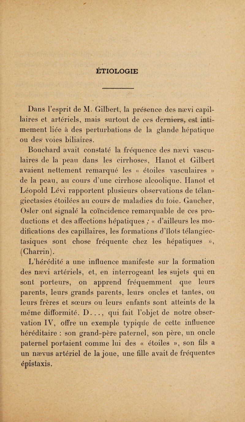 ÉTIOLOGIE Dans l’esprit de M. Gilbert, la présence des nævi capil¬ laires et artériels, mais surtout de ces derniers, est inti¬ mement liée à des perturbations de la glande hépatique ou des voies biliaires. Bouchard avait constaté la fréquence des nævi vascu¬ laires de la peau dans les cirrhoses, Hanot et Gilbert avaient nettement remarqué les « étoiles vasculaires » de la peau, au cours d’une cirrhose alcoolique. Hanot et Léopold Lévi rapportent plusieurs observations de télan- giectasies étoilées au cours de maladies du foie. Gaucher, Osler ont signalé la coïncidence remarquable de ces pro¬ ductions et des affections hépatiques ; « d’ailleurs les mo¬ difications des capillaires, les formations d’îlots télangiec- tasiques sont chose fréquente chez les hépatiques », (Charrin). L’hérédité a une influence manifeste sur la formation des nævi artériels, et, en interrogeant les sujets qui en sont porteurs, on apprend fréquemment que leurs parents, leurs grands parents, leurs oncles et tantes, ou leurs frères et sœurs ou leurs enfants sont atteints de la même difformité. D. . ., qui fait l’objet de notre obser¬ vation IV, offre un exemple typique de cette influence héréditaire : son grand-père paternel, son père, un oncle paternel portaient comme lui des « étoiles », son fils a un nævus artériel de la joue, une fdle avait de fréquentes épistaxis.