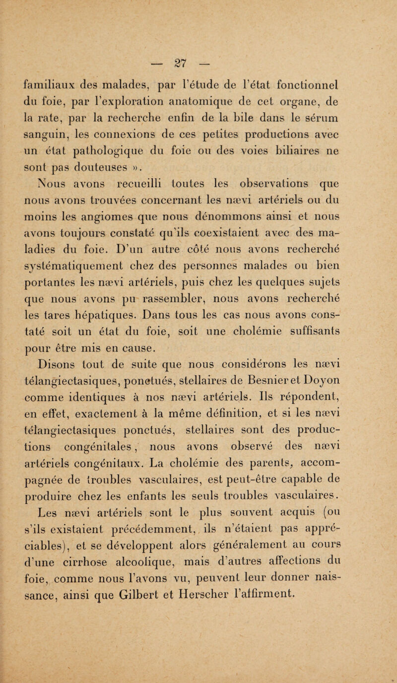 familiaux des malades, par l’étude de l’état fonctionnel du foie, par l’exploration anatomique de cet organe, de la rate, par la recherche enfin de la bile dans le sérum sanguin, les connexions de ces petites productions avec un état pathologique du foie ou des voies biliaires ne sont pas douteuses ». Nous avons recueilli toutes les observations que nous avons trouvées concernant les nævi artériels ou du moins les angiomes que nous dénommons ainsi et nous avons toujours constaté qu’ils coexistaient avec des ma¬ ladies du foie. D’un autre côté nous avons recherché systématiquement chez des personnes malades ou bien portantes les nævi artériels, puis chez les quelques sujets que nous avons pu rassembler, nous avons recherché les tares hépatiques. Dans tous les cas nous avons cons¬ taté soit un état du foie, soit une cholémie suffisants pour être mis en cause. Disons tout de suite que nous considérons les nævi télangiectasiques, ponctués, stellaires de Besnieret Doyon comme identiques à nos nævi artériels. Ils répondent, en effet, exactement à la même définition, et si les nævi télangiectasiques ponctués, stellaires sont des produc¬ tions congénitales, nous avons observé des nævi artériels congénitaux. La cholémie des parents, accom¬ pagnée de troubles vasculaires, est peut-être capable de produire chez les enfants les seuls troubles vasculaires. Les nævi artériels sont le plus souvent acquis (ou s’ils existaient précédemment, ils n’étaient pas appré¬ ciables), et se développent alors généralement au cours d’une cirrhose alcoolique, mais d’autres affections du foie, comme nous l’avons vu, peuvent leur donner nais¬ sance, ainsi que Gilbert et Herscher F affirment.