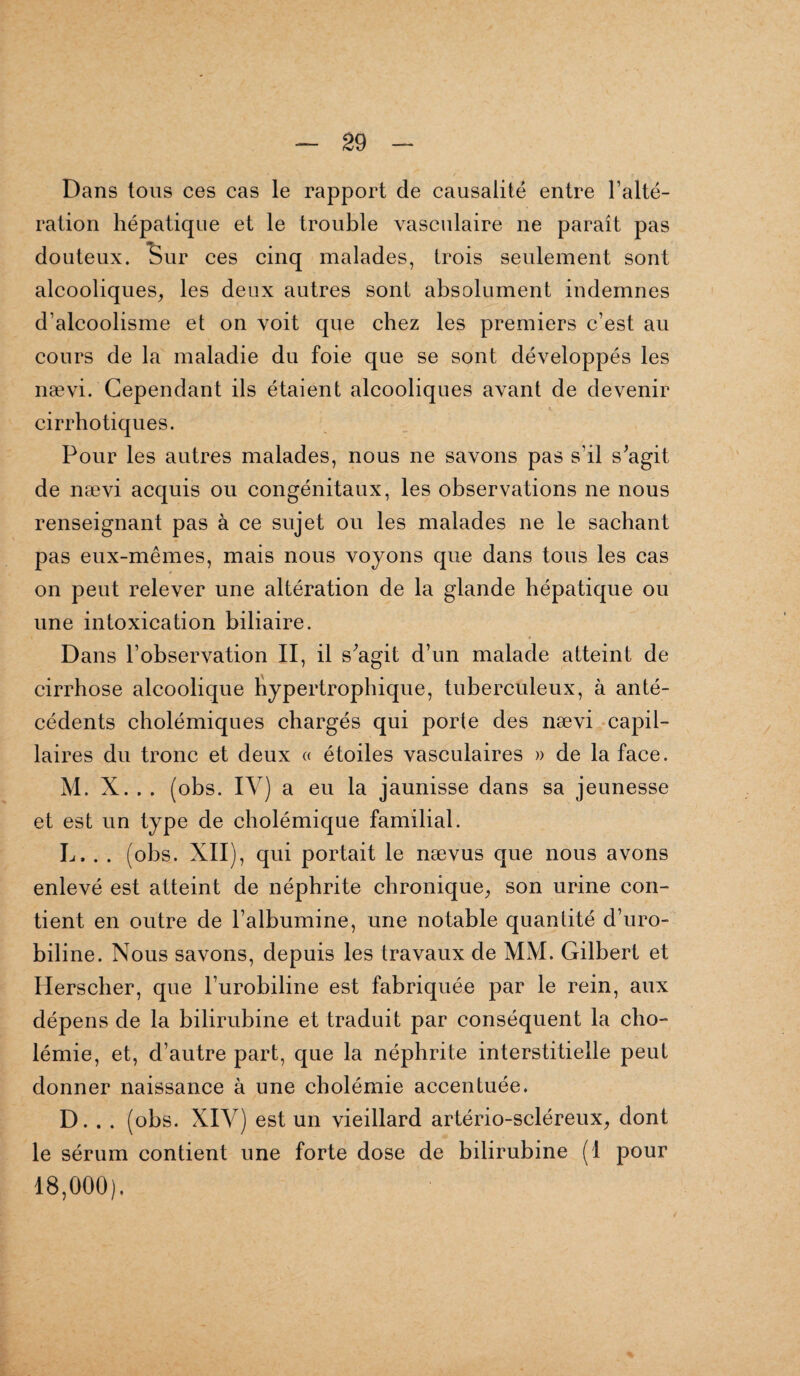 Dans tous ces cas le rapport de causalité entre l’alté¬ ration hépatique et le trouble vasculaire ne paraît pas douteux. Sur ces cinq malades, trois seulement sont alcooliques, les deux autres sont absolument indemnes d’alcoolisme et on voit que chez les premiers c’est au cours de la maladie du foie que se sont développés les nævi. Cependant ils étaient alcooliques avant de devenir cirrhotiques. Pour les autres malades, nous ne savons pas s’il s'agit de nævi acquis ou congénitaux, les observations ne nous renseignant pas à ce sujet ou les malades ne le sachant pas eux-mêmes, mais nous voyons que dans tous les cas on peut relever une altération de la glande hépatique ou une intoxication biliaire. Dans l’observation II, il s'agit d’un malade atteint de cirrhose alcoolique hypertrophique, tuberculeux, à anté¬ cédents cholémiques chargés qui porte des nævi capil¬ laires du tronc et deux « étoiles vasculaires » de la face. M. X. . . (obs. IV) a eu la jaunisse dans sa jeunesse et est un type de cholémique familial. L, . . (obs. XII), qui portait le nævus que nous avons enlevé est atteint de néphrite chronique, son urine con¬ tient en outre de l’albumine, une notable quantité d’uro¬ biline. Nous savons, depuis les travaux de MM. Gilbert et Herscher, que l’urobiline est fabriquée par le rein, aux dépens de la bilirubine et traduit par conséquent la cho¬ lémie, et, d’autre part, que la néphrite interstitielle peut donner naissance à une cholémie accentuée. D. . . (obs. XIV) est un vieillard artério-scléreux, dont le sérum contient une forte dose de bilirubine (1 pour 18,000),