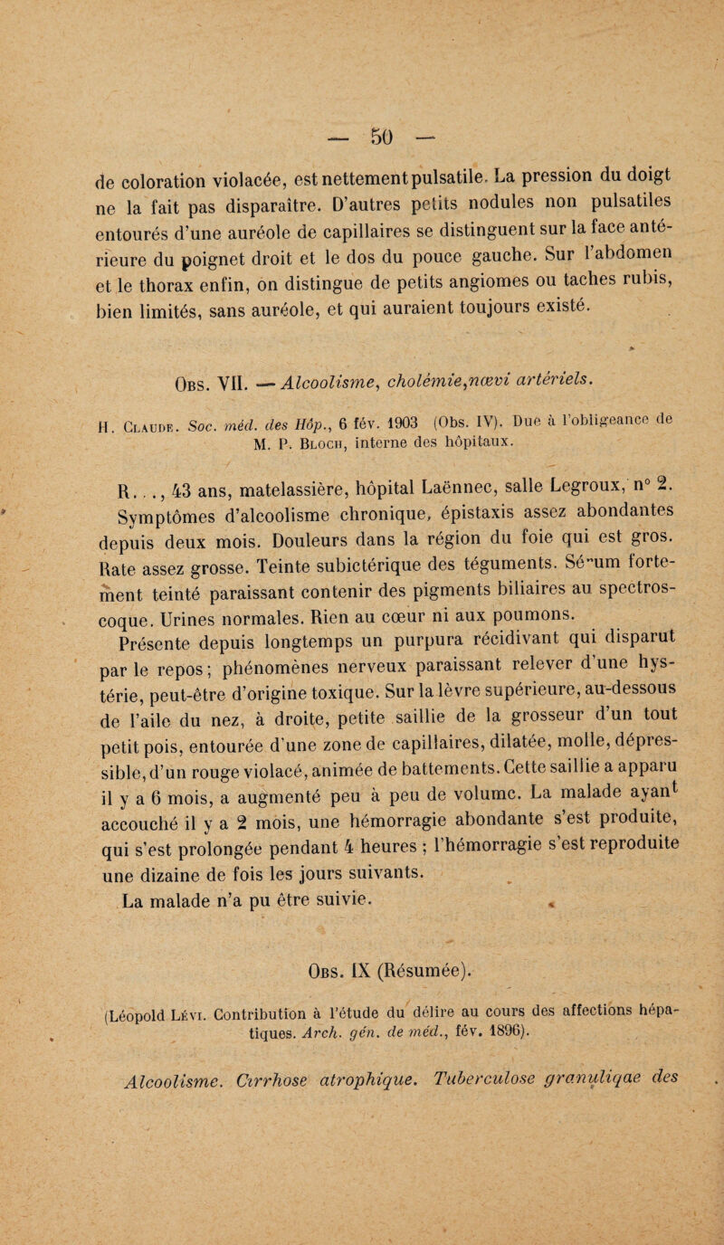 de coloration violacée, est nettement pulsatile- La pression du doigt ne la fait pas disparaître. D’autres petits nodules non pulsatiles entourés d’une auréole de capillaires se distinguent sur la face anté¬ rieure du poignet droit et le dos du pouce gauche. Sur 1 abdomen et le thorax enfin, on distingue de petits angiomes ou taches rubis, bien limités, sans auréole, et qui auraient toujours existé. » Obs. VII. —Alcoolisme, cholémie,nœvi artériels. H. Claude. Soc. méd. des Bip., 6 fév. 1903 (Obs. IV). Due à l’obligeance de M. P. Bloch, interne des hôpitaux. R,.., 43 ans, matelassière, hôpital Laënnec, salie Legroux, n° 2. Symptômes d’alcoolisme chronique, épistaxis assez abondantes depuis deux mois. Douleurs dans la région du foie qui est gros. Rate assez grosse. Teinte subictérique des téguments. SéMum forte¬ ment teinté paraissant contenir des pigments biliaires au spectros- coque. Urines normales. Rien au cœur ni aux poumons. Présente depuis longtemps un purpura récidivant qui disparut parle repos; phénomènes nerveux paraissant relever d’une hys¬ térie, peut-être d’origine toxique. Sur la lèvre supérieure, au-dessous de l’aile du nez, à droite, petite saillie de la grosseur d’un tout petit pois, entourée d’une zone de capillaires, dilatée, molle, dépres- sible, d’un rouge violacé, animée de battements. Cette saillie a appai u il y a 6 mois, a augmenté peu à peu de volume. La malade ayant accouché il y a 2 mois, une hémorragie abondante s est produite, qui s’est prolongée pendant 4 heures ; 1 hémorragie s est reproduite une dizaine de fois les jours suivants. La malade n’a pu être suivie. Obs. IX (Résumée). (Léopold Lévi. Contribution à l’étude du délire au cours des affections hépa¬ tiques. Arch. gén. de méd., fév. 1896). Alcoolisme. Cirrhose atrophique. Tuberculose granuliqae des