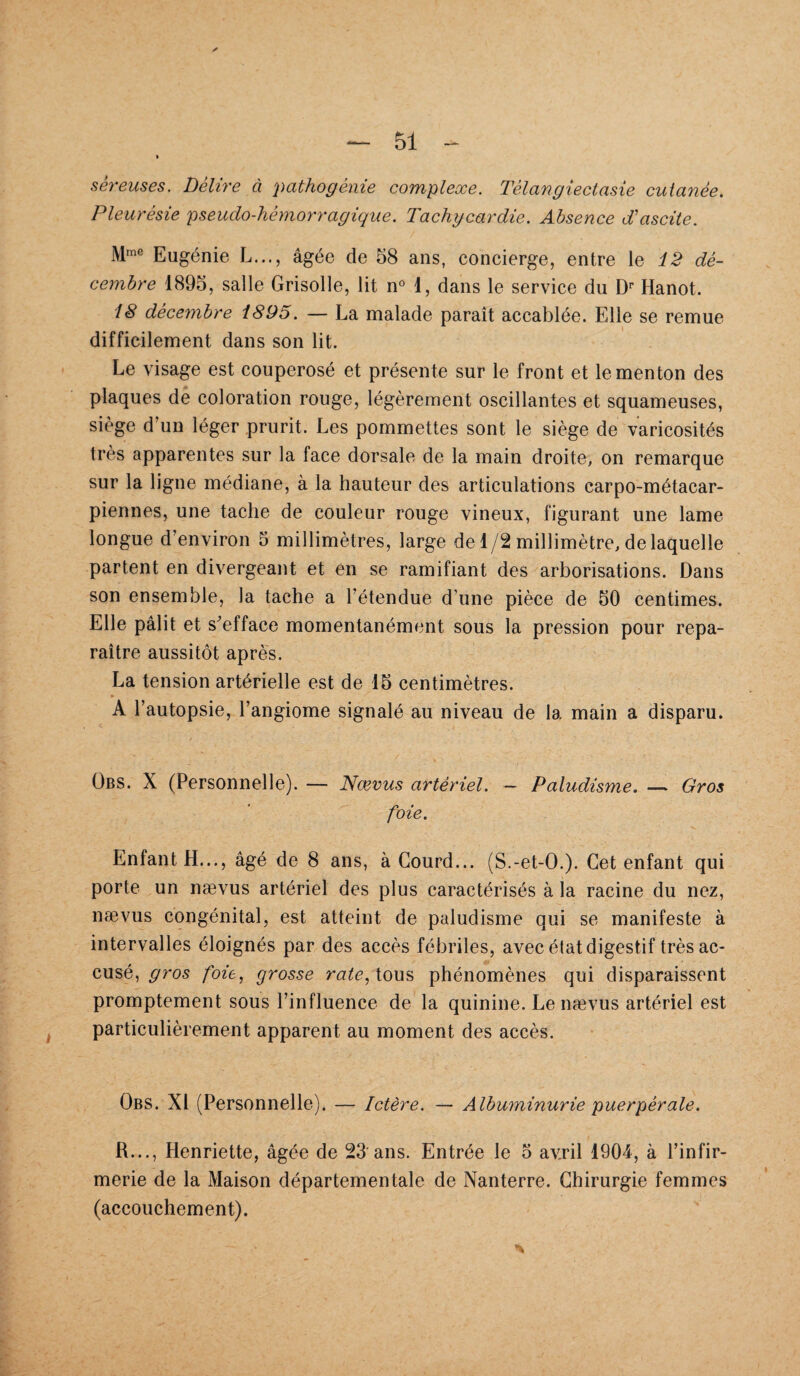 séreuses. Délire à pathogènie complexe. Têlangiectasie cutanée. Pleurésie pseudo-lièmorragique. Tachycardie. Absence d'ascite. Mme Eugénie L..., âgée de 58 ans, concierge, entre le 12 dé¬ cembre 1895, salle Grisolle, lit n° 1, dans le service du Dr Hanot. 18 décembre i895. — La malade paraît accablée. Elle se remue difficilement dans son lit. Le visage est couperosé et présente sur le front et le menton des plaques de coloration rouge, légèrement oscillantes et squameuses, siège d'un léger prurit. Les pommettes sont le siège de varicosités très apparentes sur la face dorsale de la main droite, on remarque sur la ligne médiane, à la hauteur des articulations carpo-métacar- piennes, une tache de couleur rouge vineux, figurant une lame longue d’environ 5 millimètres, large de 1/2 millimètre, de laquelle partent en divergeant et en se ramifiant des arborisations. Dans son ensemble, la tache a l’étendue d'une pièce de 50 centimes. Elle pâlit et s’efface momentanément sous la pression pour repa¬ raître aussitôt après. La tension artérielle est de 15 centimètres. * A l’autopsie, l’angiome signalé au niveau de la main a disparu. Übs. X (Personnelle). — Nœvus artériel. — Paludisme. — Gros foie. Enfant H..., âgé de 8 ans, à Courd... (S.-et-O.). Cet enfant qui porte un nævus artériel des plus caractérisés à la racine du nez, nævus congénital, est atteint de paludisme qui se manifeste à intervalles éloignés par des accès fébriles, avec état digestif très ac¬ cusé, gros foie, grosse rate, tous phénomènes qui disparaissent promptement sous l’influence de la quinine. Le nævus artériel est particulièrement apparent au moment des accès. Obs. XI (Personnelle). — Ictère. — Albuminurie puerpérale. R..., Henriette, âgée de 23 ans. Entrée le 5 av.ril 1904, à l’infir¬ merie de la Maison départementale de Nanterre. Chirurgie femmes (accouchement). - v *