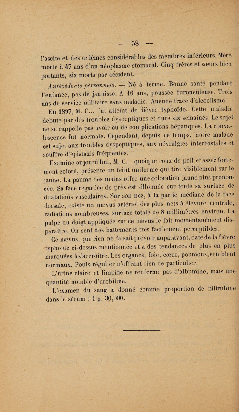 l’ascite et des œdèmes considérables des membres inférieurs. Mère morte à 47 ans d’un néoplasme stomacal. Cinq frères et sœurs bien portants, six morts par accident. Antécédents 'personnels. — Né à terme. Bonne santé pendant l’enfance, pas de jaunisse. A 16 ans, poussée furonculeuse. Trois ans de service militaire sans maladie. Aucune trace d’alcoolisme. En 1897, M. C... fut atteint de fièvre typhoïde. Cette maladie débute par des troubles dyspeptiques et dure six semaines. Le sujet ne se rappelle pas avoir eu de complications hépatiques. La conva¬ lescence fut normale. Cependant, depuis ce temps, notre malade est sujet aux troubles dyspeptiques, aux névralgies intercostales et souffre d’épistaxis fréquentes. Examiné aujourd’hui, M. C... quoique roux de poil et assez forte¬ ment coloré, présente un teint uniforme qui tire visiblement sur le jaune. La paume des mains offre une coloration jaune plus pronon¬ cée. Sa face regardée de près est sillonnée sur toute sa surface de dilatations vasculaires. Sur son nez, à la partie médiane de la face dorsale, existe un nævus artériel des plus nets à élevure centrale, radiations nombreuses, surface totale de 8 millimètres environ. La pulpe du doigt appliquée sur ce nævus le fait momentanément dis¬ paraître. On sent des battements très facilement perceptibles. Ce nævus, que rien ne faisait prévoir auparavant, date de la fièvre typhoïde ci-dessus mentionnée et a des tendances de plus en plus marquées à s’accroître. Les organes, foie, cœur, poumons, semblent normaux. Pouls régulier n’offrant rien de particulier. L’urine claire et limpide ne renferme pas d’albumine, mais une quantité notable d’urobiline. L’examen du sang a donné comme proportion de bilirubine dans le sérum : 1 p. 30,000.