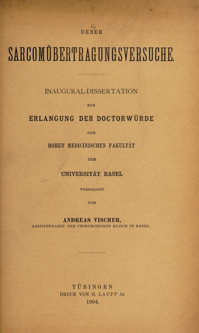 4 UEBER SARCOIÜBERTRAGUNtrSYERSUCH INAUGURAL-DISSERTATION ZUR ERLANGUNG DER DOCTORWÜRDE DER, HOHEN MEDICINISCHEN FAKULTÄT DER UNIVERSITÄT BASEL VORGELEGT VON ANDREAS VIS CHER, ASSISTENZARZT DER CHIRURGISCHEN KLINIK IN BASEL. TÜBINGEN DRUCK VON H. LAUPP Jr 1904.