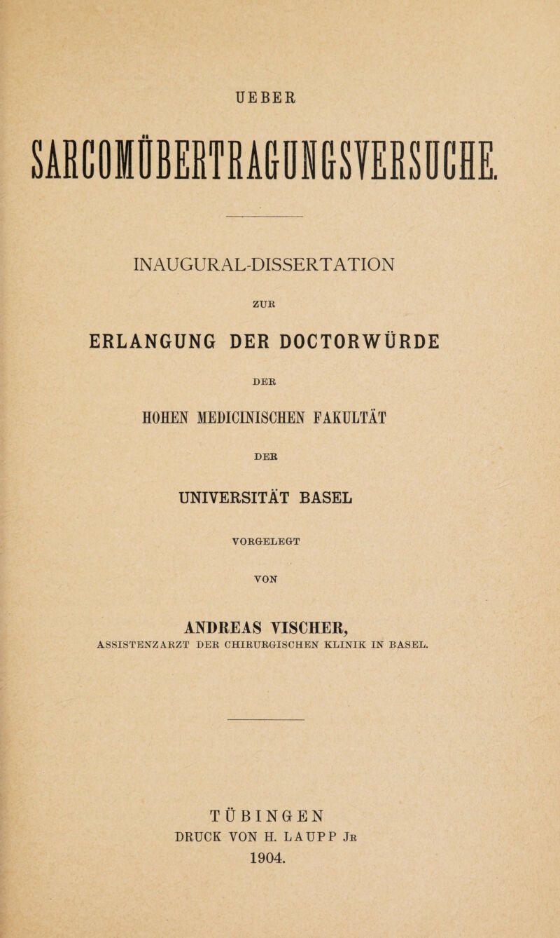 UEBER SARCOIÜBEßTRA&üN&SYERSDCH INAUGURAL-DISSERTATION ZUR ERLANGUNG DER DOCTORWÜRDE DER HOHEN MEDICINISCHEN FAKULTÄT DER UNIVERSITÄT BASEL VORGELEGT VON ANDREAS VISCHER, ASSISTENZARZT DER CHIRURGISCHEN KLINIK IN BASEL. TÜBINGEN DRUCK VON H. LAUPP Jr 1904. t=d