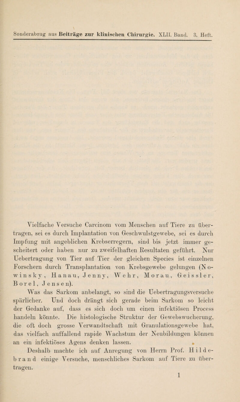 Sonderabzug aus Beiträge zur klinischen Chirurgie. XLII. Band. 3. Heft. Vielfache Versuche Carcinom vom Menschen auf Tiere zu über¬ tragen, sei es durch Implantation von Geschwulstgewebe, sei es durch Impfung mit angeblichen Krebserregern, sind bis jetzt immer ge¬ scheitert oder haben nur zu zweifelhaften Resultaten geführt. Nur Uebertragung von Tier auf Tier der gleichen Species ist einzelnen Forschern durch Transplantation von Krebsgewebe gelungen (N o- winsky , Hanau, Jenny, Wehr, M o r a u , Geissler, Borei, Jense n). Was das Sarkom anbelangt, so sind die Uebertragungsversuche spärlicher. Und doch drängt sich gerade beim Sarkom so leicht der Gedanke auf, dass es sich doch um einen infektiösen Process handeln könnte. Die histologische Struktur der Gewebswucherung, die oft doch grosse Verwandtschaft mit Granulationsgewebe hat, das vielfach auffallend rapide Wachstum der Neubildungen können an ein infektiöses Agens denken lassen. » Deshalb machte ich auf Anregung von Herrn Prof. Hilde¬ brand einige Versuche, menschliches Sarkom auf Tiere zu über¬ tragen.