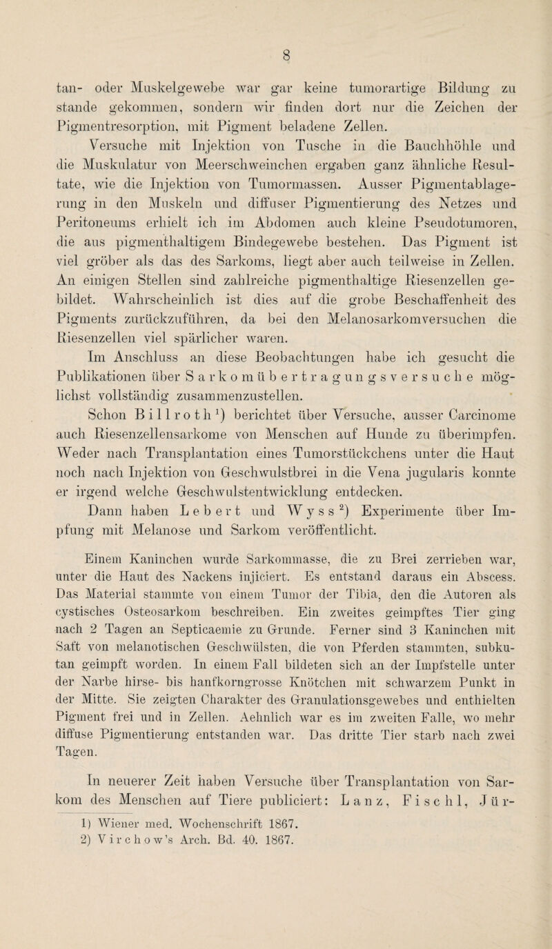 tan- oder Muskelgewebe war gar keine tumorartige Bildung zu stände gekommen, sondern wir finden dort nur die Zeichen der Pigmentresorption, mit Pigment beladene Zellen. Versuche mit Injektion von Tusche in die Bauchhöhle und die Muskulatur von Meerschweinchen ergaben ganz ähnliche Resul¬ tate, wie die Injektion von Tumormassen. Ausser Pigmentablage¬ rung in den Muskeln und diffuser Pigmentierung des Netzes und Peritoneums erhielt ich im Abdomen auch kleine Pseudotumoren, die aus pigmenthaltigem Bindegewebe bestehen. Das Pigment ist viel gröber als das des Sarkoms, liegt aber auch teilweise in Zellen. An einigen Stellen sind zahlreiche pigmenthaltige Riesenzellen ge¬ bildet. Wahrscheinlich ist dies auf die grobe Beschaffenheit des Pigments zurückzuführen, da bei den Melanosarkomversuchen die Riesenzellen viel spärlicher wmren. Im Anschluss an diese Beobachtungen habe ich gesucht die Publikationen über Sarkomübertragungsversuche mög¬ lichst vollständig zusammenzustellen. Schon Billroth1) berichtet über Versuche, ausser Carcinome auch Riesenzellensarkome von Menschen auf Hunde zu überimpfen. Weder nach Transplantation eines Tumorstückchens unter die Haut noch nach Injektion von Geschwulstbrei in die Vena jugularis konnte er irgend welche Geschwulstentwicklung entdecken. Dann haben Lebert und W y s s 2) Experimente über Im¬ pfung mit Melanose und Sarkom veröffentlicht. Einem Kaninchen wurde Sarkommasse, die zu Brei zerrieben war, unter die Haut des Nackens injiciert. Es entstand daraus ein Abscess. Das Material stammte von einem Tumor der Tibia, den die Autoren als cystisches Osteosarkom beschreiben. Ein zweites geimpftes Tier ging nach 2 Tagen an Septicaemie zu Grunde. Ferner sind 3 Kaninchen mit Saft von melanotischen Geschwülsten, die von Pferden stammten, subku¬ tan geimpft worden. In einem Fall bildeten sich an der Impfstelle unter der Narbe hirse- bis hanfkorngrosse Knötchen mit schwarzem Punkt in der Mitte. Sie zeigten Charakter des Granulationsgewebes und enthielten Pigment frei und in Zellen. Aehnlich war es im zweiten Falle, wo mehr diffuse Pigmentierung entstanden war. Das dritte Tier starb nach zwei Tagen. In neuerer Zeit haben Versuche über Transplantation von Sar¬ kom des Menschen auf Tiere publiciert: L a n z , F i s c h 1, Jür- 1) Wiener med. Wochenschrift 1867. 2) Virchow’s Arch. Bd. 40. 1867.