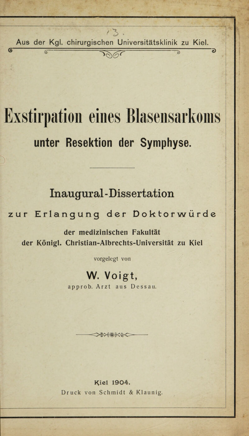 (5 ' _ '3 • Aus der Kgl. chirurgischen Universitätsklinik zu Kiel. ^r-. ~ 3 Exstirpation eines Blasensarkoms unter Resektion der Symphyse. Inaugural - Dissertation zur Erlangung der Doktorwürde der medizinischen Fakultät der Königl. Christian-Albrechts-Universität zu Kiel vorgelegt von W. Voigt, approb. Arzt aus Dessau. --- Kiel 1904. Druck von Schmidt & Klaunig.