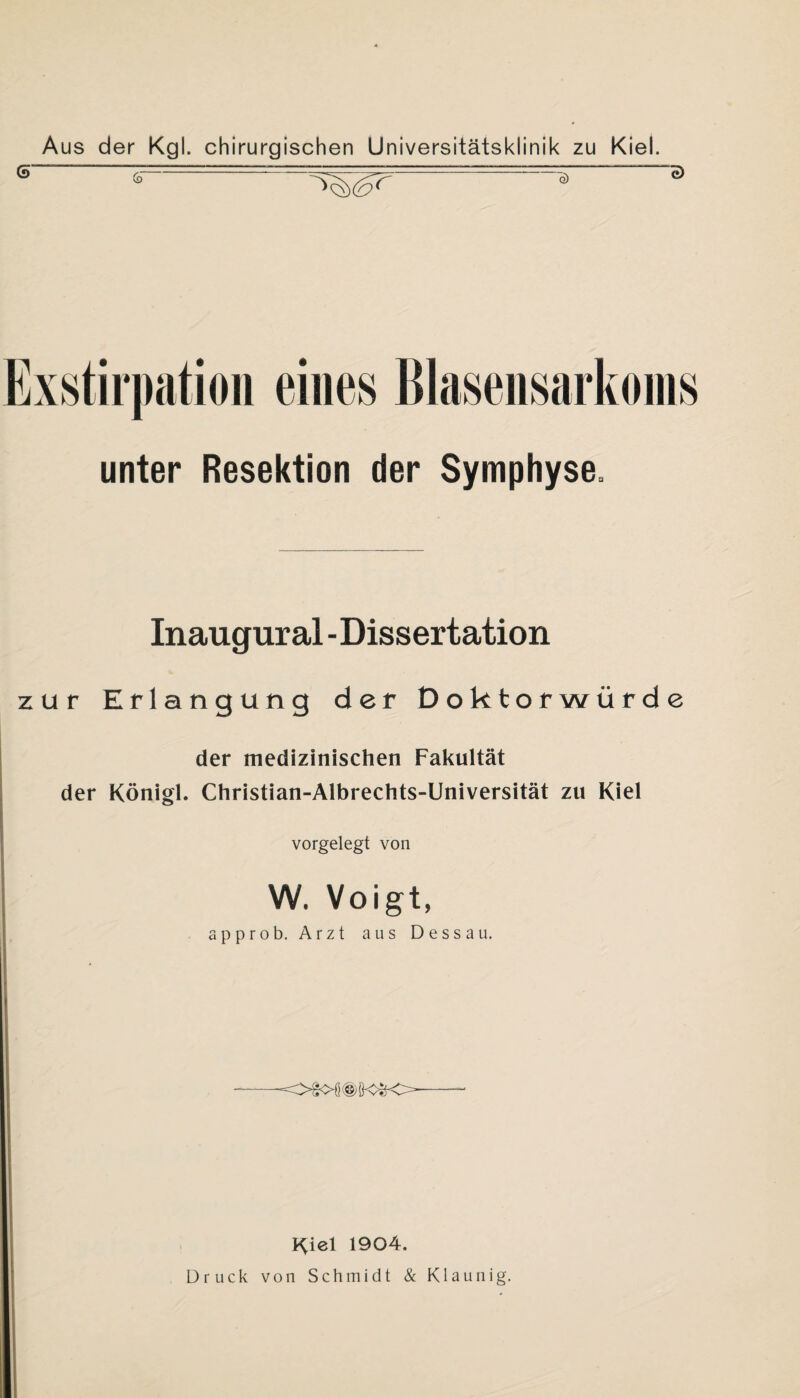 Exstirpation eines Blasensarkoins unter Resektion der Symphyse. Inaugural -Dissertation zur Erlangung der Doktorwürde der medizinischen Fakultät der Königl. Christian-Albrechts-Universität zu Kiel vorgelegt von W. Voigt, approb. Arzt aus Dessau. —--- Kiel 1904. Druck von Schmidt & Klaunig.