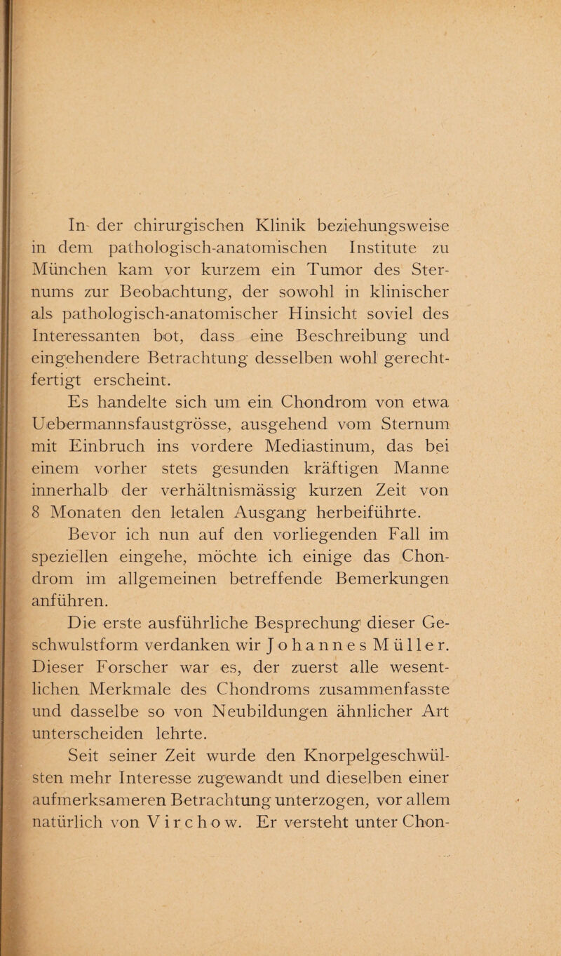 in dem pathologisch-anatomischen Institute zu München kam vor kurzem ein Tumor des Ster¬ nums zur Beobachtung, der sowohl in klinischer als pathologisch-anatomischer Hinsicht soviel des Interessanten bot, dass eine Beschreibung und eingehendere Betrachtung desselben wohl gerecht¬ fertigt erscheint. Es handelte sich um ein Chondrom von etwa Uebermannsfaustgrösse, ausgehend vom Sternum mit Einbruch ins vordere Mediastinum, das bei einem vorher stets gesunden kräftigen Manne innerhalb der verhältnismässig kurzen Zeit von 8 Monaten den letalen Ausgang herbeiführte. Bevor ich nun auf den vorliegenden Fall im speziellen eingehe, möchte ich einige das Chon¬ drom im allgemeinen betreffende Bemerkungen anführen. Die erste ausführliche Besprechung dieser Ge¬ schwulstform verdanken wir Johannes Müller. Dieser Forscher war es, der zuerst alle wesent¬ lichen Merkmale des Chondroms zusammenfasste und dasselbe so von Neubildungen ähnlicher Art unterscheiden lehrte. Seit seiner Zeit wurde den Knorpelgeschwül¬ sten mehr Interesse zugewandt und dieselben einer aufmerksameren Betrachtung unterzogen, vor allem natürlich von Virchow. Er versteht unter Chon-