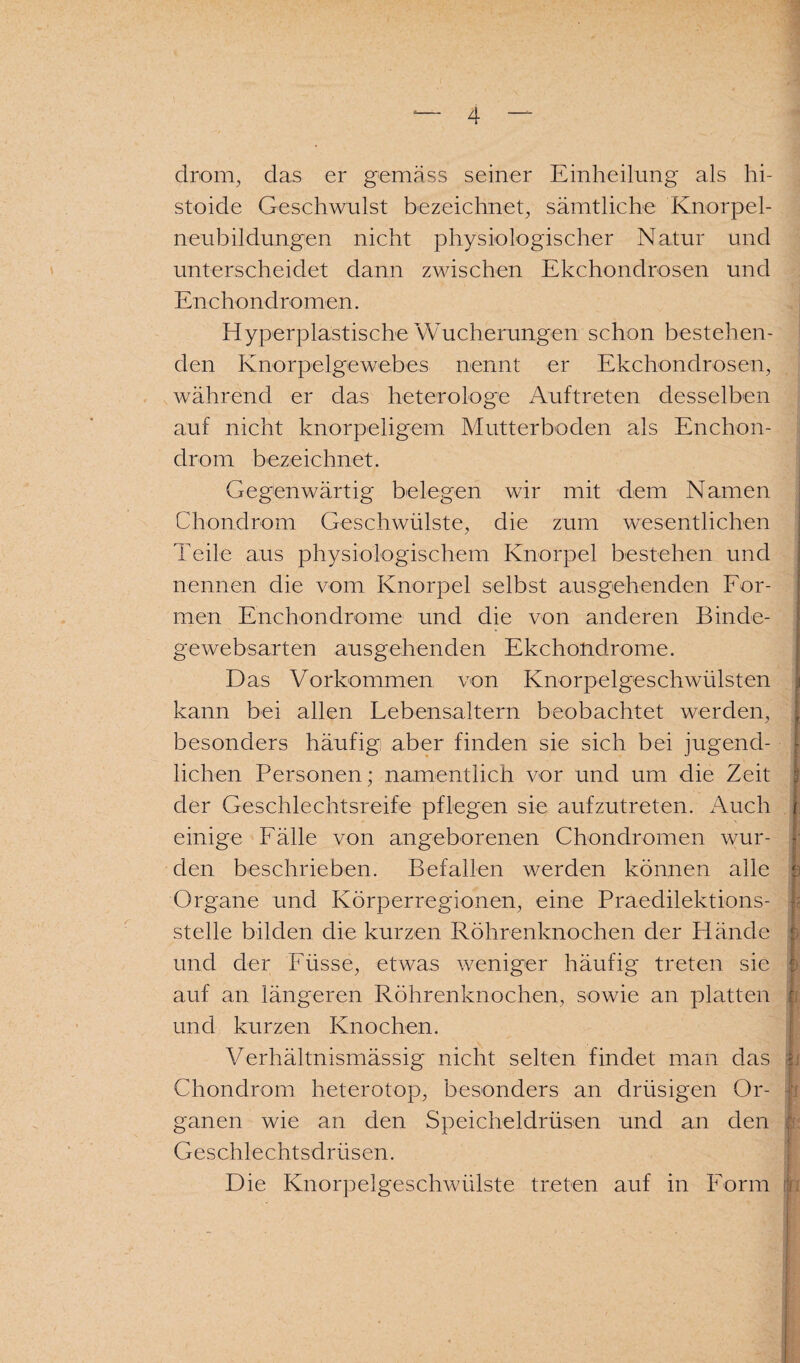 drom, das er gemäss seiner Einheilung als hi- stoide Geschwulst bezeichnet, sämtliche Knorpel¬ neubildungen nicht physiologischer Natur und unterscheidet dann zwischen Ekchondrosen und Enchondromen. Hyperplastische Wucherungen schon bestehen¬ den Knorpelgewebes nennt er Ekchondrosen, während er das heterologe Auftreten desselben auf nicht knorpeligem Mutterboden als Enchon- drom bezeichnet. Gegenwärtig belegen wir mit dem Namen Chondrom Geschwülste, die zum wesentlichen Teile aus physiologischem Knorpel bestehen und nennen die vom Knorpel selbst ausgehenden For¬ men Enchondrome und die von anderen Binde- gewebsarten ausgehenden Ekchondrome. Das Vorkommen von Knorpelgeschwülsten kann bei allen Lebensaltern beobachtet werden, besonders häufig aber finden sie sich bei jugend¬ lichen Personen; namentlich vor und um die Zeit : der Geschlechtsreife pflegen sie aufzutreten. Auch t einige Fälle von angeborenen Chondromen wur¬ den beschrieben. Befallen werden können alle b Organe und Körperregionen, eine Praedilektions- stelle bilden die kurzen Röhrenknochen der Hände und der Füsse, etwas weniger häufig treten sie f auf an längeren Röhrenknochen, sowie an platten und kurzen Knochen. Verhältnismässig nicht selten findet man das |j Chondrom heterotop, besonders an drüsigen Or¬ ganen wie an den Speicheldrüsen und an den Geschlechtsdrüsen. Die Knorpelgeschwülste treten auf in Form i