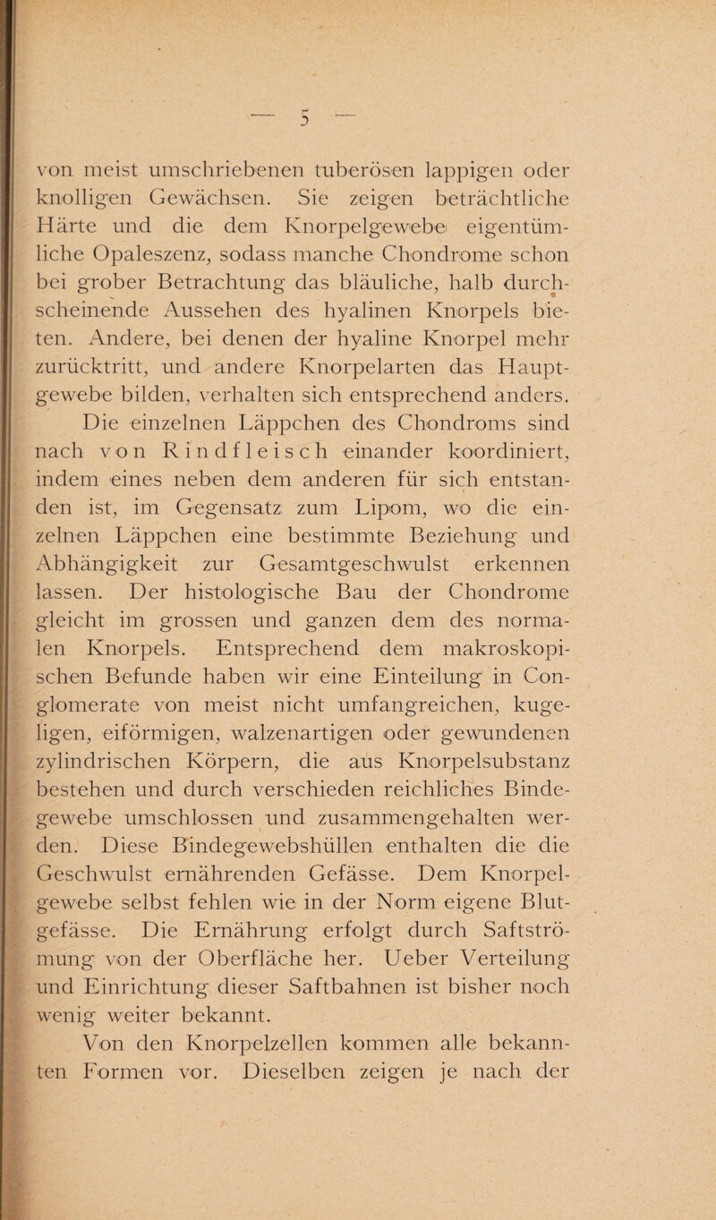 _ r _ 3 von meist umschriebenen tuberösen lappigen oder knolligen Gewächsen. Sie zeigen beträchtliche Härte und die dem Knorpelgewebe eigentüm¬ liche Opaleszenz, sodass manche Chondrome schon bei grober Betrachtung das bläuliche, halb durch¬ scheinende Aussehen des hyalinen Knorpels bie¬ ten. Andere, bei denen der hyaline Knorpel mehr zurücktritt, und andere Knorpelarten das Haupt¬ gewebe bilden, verhalten sich entsprechend anders. Die einzelnen Läppchen des Chondroms sind nach von Rindfleisch einander koordiniert, indem eines neben dem anderen für sich entstan- t den ist, im Gegensatz zum Lipom, wo die ein¬ zelnen Läppchen eine bestimmte Beziehung und Abhängigkeit zur Gesamtgeschwulst erkennen lassen. Der histologische Bau der Chondrome gleicht im grossen und ganzen dem des norma¬ len Knorpels. Entsprechend dem makroskopi¬ schen Befunde haben wir eine Einteilung in Con- glomerate von meist nicht umfangreichen, kuge¬ ligen, eiförmigen, walzenartigen oder gewundenen zylindrischen Körpern, die aus Knorpelsubstanz bestehen und durch verschieden reichliches Binde¬ gewebe umschlossen und zusammengehalten wer¬ den. Diese Bindegewebshüllen enthalten die die Geschwulst ernährenden Gefässe. Dem Knorpel¬ gewebe selbst fehlen wie in der Norm eigene Blut¬ gefässe. Die Ernährung erfolgt durch Saftströ¬ mung von der Oberfläche her. Ueber Verteilung und Einrichtung dieser Saftbahnen ist bisher noch wenig weiter bekannt. Von den Knorpelzellen kommen alle bekann¬ ten Formen vor. Dieselben zeigen je nach der