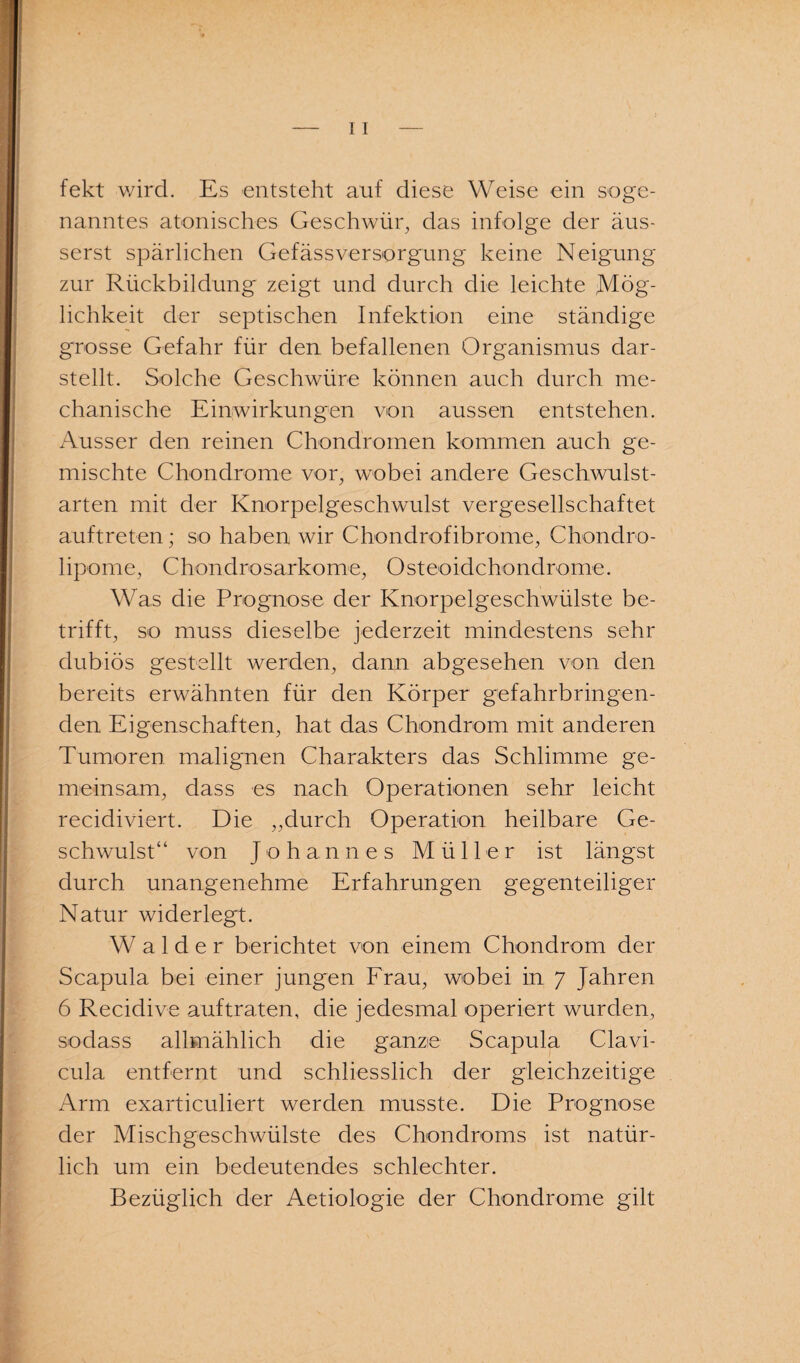 fekt wird. Es entsteht auf diese Weise ein soge¬ nanntes atonisches Geschwür, das infolge der äus- serst spärlichen Gefässversorgung keine Neigung zur Rückbildung zeigt und durch die leichte Mög¬ lichkeit der septischen Infektion eine ständige grosse Gefahr für den befallenen Organismus dar¬ stellt. Solche Geschwüre können auch durch me¬ chanische Einwirkungen von aussen entstehen. Ausser den reinen Chondromen kommen auch ge¬ mischte Chondrome vor, wobei andere Geschwulst¬ arten mit der Knorpelgeschwulst vergesellschaftet auftreten; so haben wir Chondrofibrome, Chondro¬ lipome, Chondrosarkome, Osteoidchondrome. Was die Prognose der Knorpelgeschwülste be¬ trifft, so muss dieselbe jederzeit mindestens sehr dubiös gestellt werden, dann abgesehen von den bereits erwähnten für den Körper gefahrbringen¬ den Eigenschaften, hat das Chondrom mit anderen Tumoren malignen Charakters das Schlimme ge¬ meinsam, dass es nach Operationen sehr leicht recidiviert. Die ,,durch Operation heilbare Ge¬ schwulst“ von Johannes Müller ist längst durch unangenehme Erfahrungen gegenteiliger Natur widerlegt. Wälder berichtet von einem Chondrom der Scapula bei einer jungen Frau, wobei in 7 Jahren 6 Recidive auf traten, die jedesmal operiert wurden, sodass allmählich die ganze Scapula Clavi- cula entfernt und schliesslich der gleichzeitige Arm exarticuliert werden musste. Die Prognose der Mischgeschwülste des Chondroms ist natür¬ lich um ein bedeutendes schlechter. Bezüglich der Aetiologie der Chondrome gilt