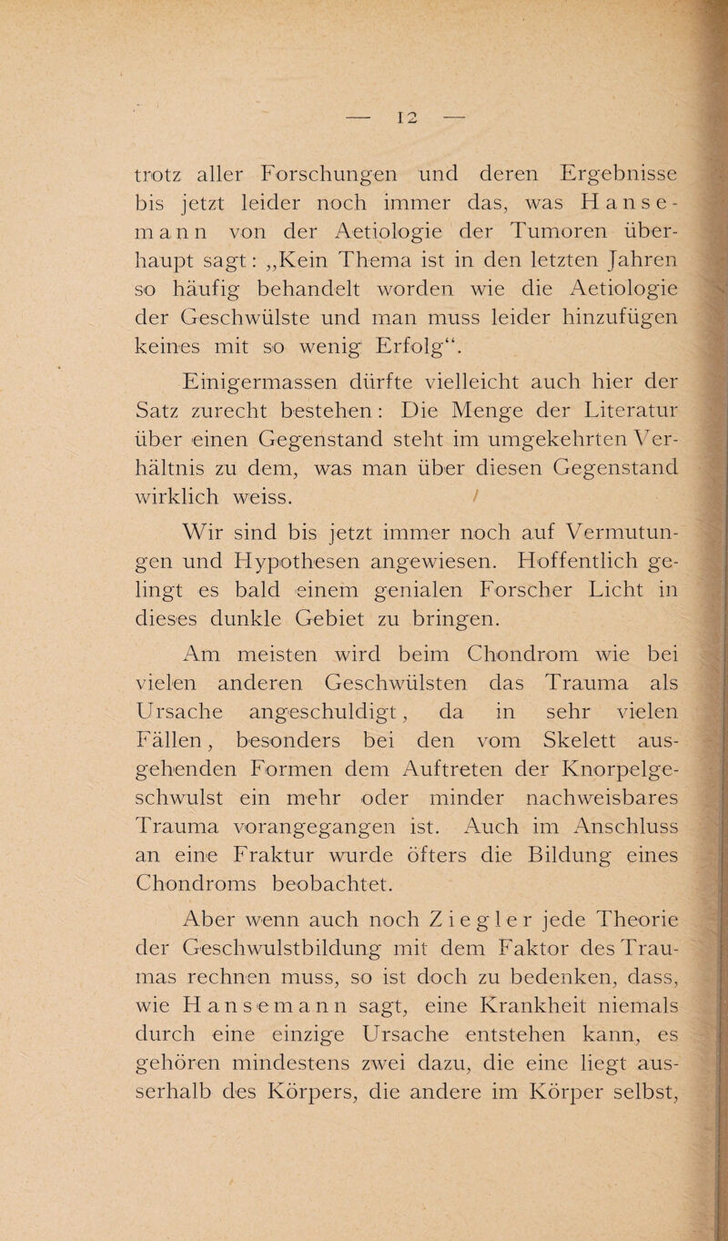 trotz aller Forschungen und deren Ergebnisse bis jetzt leider noch immer das, was Hanse¬ mann von der Aetiologie der Tumoren über¬ haupt sagt: „Kein Thema ist in den letzten Jahren so häufig behandelt worden wie die Aetiologie der Geschwülste und man muss leider hinzufügen keines mit so wenig Erfolg“. Einigermassen dürfte vielleicht auch hier der Satz zurecht bestehen: Die Menge der Literatur über einen Gegenstand steht im umgekehrten Ver¬ hältnis zu dem, was man über diesen Gegenstand wirklich weiss. Wir sind bis jetzt immer noch auf Vermutun¬ gen und Hypothesen angewiesen. Hoffentlich ge¬ lingt es bald einem genialen Forscher Licht in dieses dunkle Gebiet zu bringen. Am meisten wird beim Chondrom wie bei vielen anderen Geschwülsten das Trauma als Ursache angeschuldigt, da in sehr vielen Fällen, besonders bei den vom Skelett aus¬ gehenden Formen dem Auftreten der Knorpelge¬ schwulst ein mehr oder minder nachweisbares Trauma vorangegangen ist. Auch im Anschluss an eine Fraktur wurde öfters die Bildung eines Chondroms beobachtet. Aber wenn auch noch Ziegler jede Theorie der Geschwulstbildung mit dem Faktor des Trau¬ mas rechnen muss, so ist doch zu bedenken, dass, wie Hans e m a n n sagt, eine Krankheit niemals durch eine einzige Ursache entstehen kann, es gehören mindestens zwei dazu, die eine liegt aus¬ serhalb des Körpers, die andere im Körper selbst,