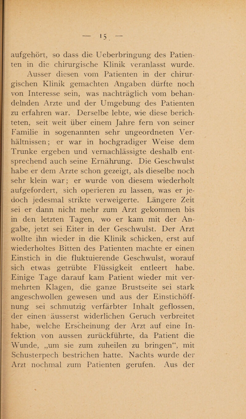 aufgehört, so dass die Ueberbringung des Patien¬ ten in die chirurgische Klinik veranlasst wurde. Ausser diesen vom Patienten in der chirur¬ gischen Klinik gemachten Angaben dürfte noch von Interesse sein, was nachträglich vom behan¬ delnden Arzte und der Umgebung des Patienten zu erfahren war. Derselbe lebte, wie diese berich¬ teten, seit weit über einem Jahre fern von seiner Familie in sogenannten sehr ungeordneten Ver¬ hältnissen ; er war in hochgradiger Weise dem Trünke ergeben und vernachlässigte deshalb ent¬ sprechend auch seine Ernährung. Die Geschwulst habe er dem Arzte schon gezeigt, als dieselbe noch sehr klein war; er wurde von diesem wiederholt auf gef ordert, sich operieren zu lassen, was er je¬ doch jedesmal strikte verweigerte. Längere Zeit sei er dann nicht mehr zum Arzt gekommen bis in den letzten Tagen, wo er kam mit der An¬ gabe, jetzt sei Eiter in der Geschwulst. Der Arzt wollte ihn wieder in die Klinik schicken, erst auf wiederholtes Bitten des Patienten machte er einen Einstich in die fluktuierende Geschwulst, worauf sich etwas getrübte Flüssigkeit entleert habe. Einige Tage darauf kam Patient wieder mit ver¬ mehrten Klagen, die ganze Brustseite sei stark angeschwollen gewesen und aus der Einstichöff¬ nung sei schmutzig verfärbter Inhalt geflossen, der einen äusserst widerlichen Geruch verbreitet habe, welche Erscheinung der Arzt auf eine In¬ fektion von aussen zurückführte, da Patient die Wunde, „um sie zum zuheilen zu bringen“, mit Schusterpech bestrichen hatte. Nachts wurde der Arzt nochmal zum Patienten gerufen. Aus der
